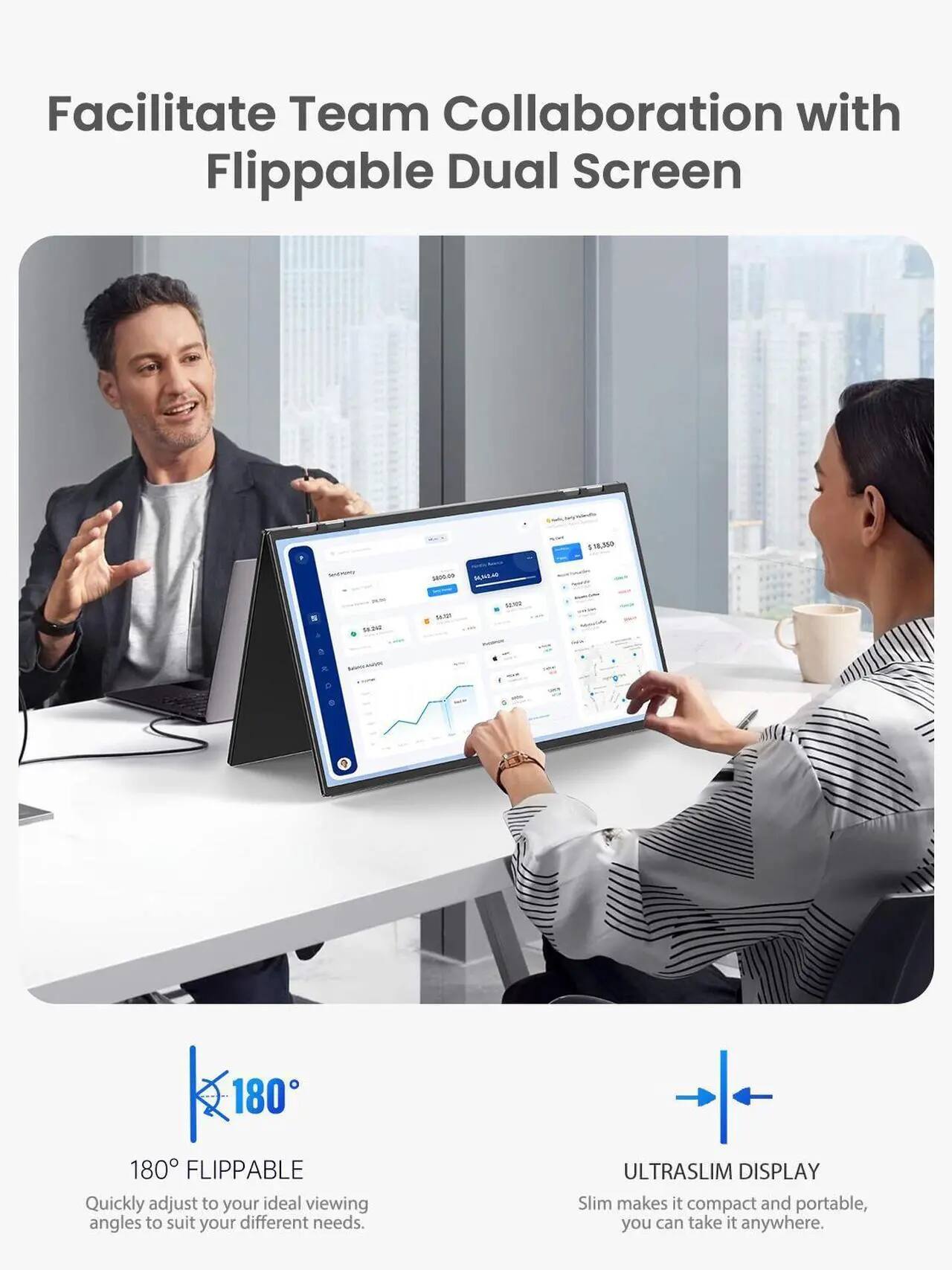 Facilitate Team Collaboration with Flippable Dual Screen

180° FLIPPABLE
Quickly adjust to your ideal viewing angles to suit your different needs.

ULTRASLIM DISPLAY
Slim makes it compact and portable, you can take it anywhere.