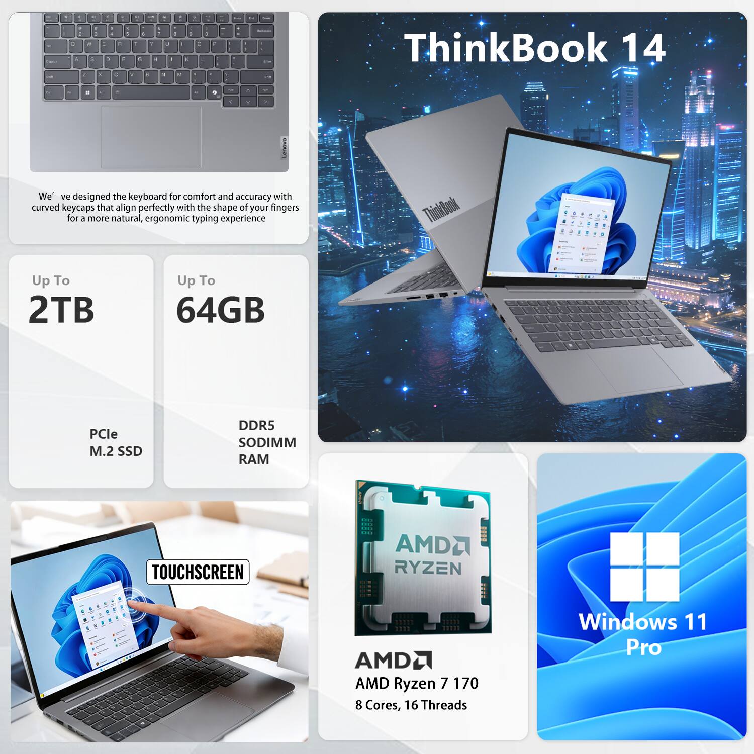 ThinkBook 14

We've designed the keyboard for comfort and accuracy with curved keycaps that align perfectly with the shape of your fingers for a more natural, ergonomic typing experience.

Up To 2TB  
PCle M.2 SSD

Up To 64GB  
DDR5 SODIMM RAM

TOUCHSCREEN

AMD Ryzen 7 170  
8 Cores, 16 Threads

Windows 11 Pro