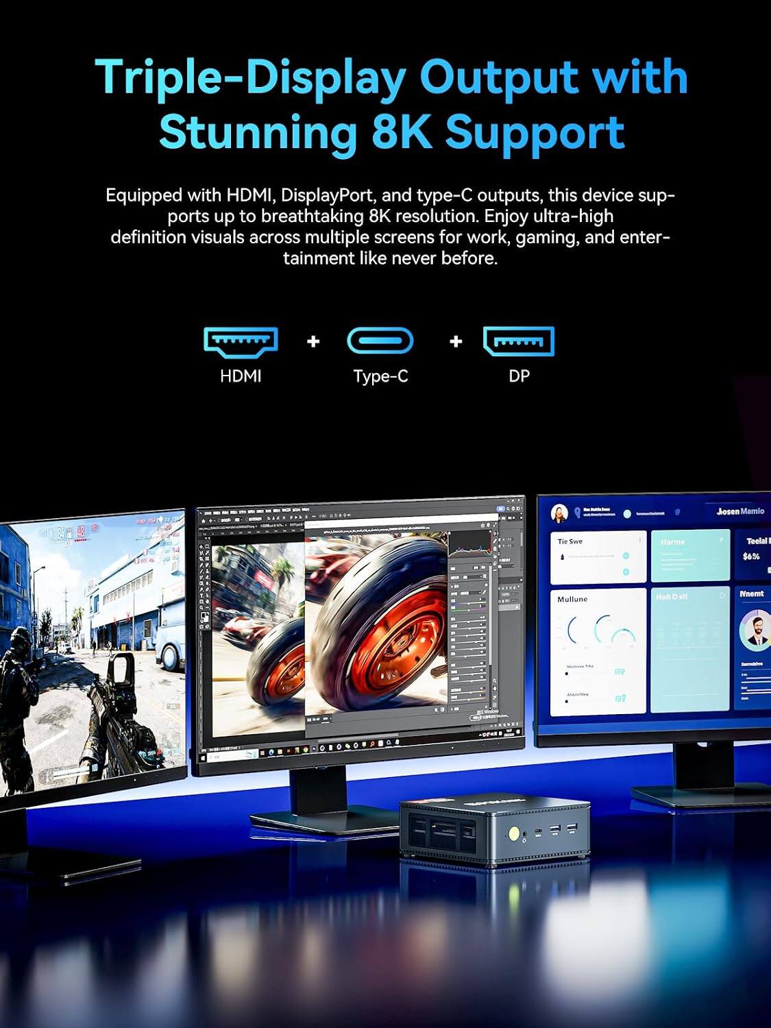 Triple-Display Output with Stunning 8K Support  
Equipped with HDMI, DisplayPort, and type-C outputs, this device supports up to breathtaking 8K resolution. Enjoy ultra-high definition visuals across multiple screens for work, gaming, and entertainment like never before.  

HDMI  
Type-C  
DP  

Josien Mamio  
Tie Swe  
Harme  
Teelal I $6.96  
Mullune  
Hoh  
st!  
Nnemt  
31  
-  
P