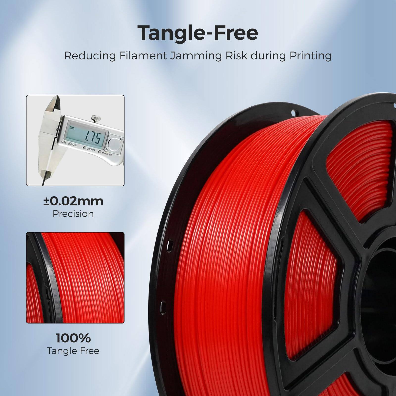 Tangle-Free  
Reducing Filament Jamming Risk during Printing  

±0.02mm Precision  

100% Tangle Free