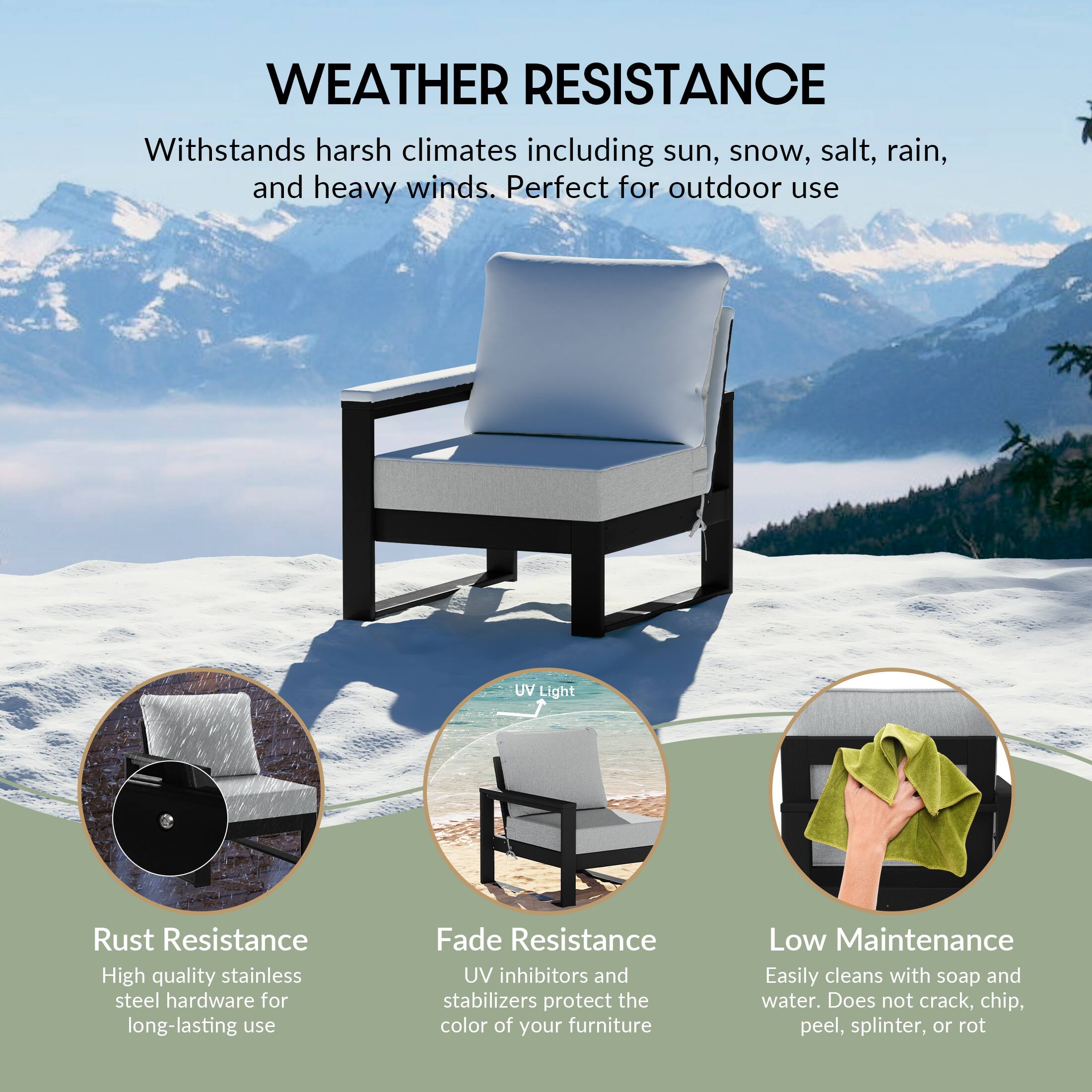WEATHER RESISTANCE  
Withstands harsh climates including sun, snow, salt, rain, and heavy winds. Perfect for outdoor use

UV Light

Rust Resistance  
High quality stainless steel hardware for long-lasting use

Fade Resistance  
UV inhibitors and stabilizers protect the color of your furniture

Low Maintenance  
Easily cleans with soap and water. Does not crack, chip, peel, splinter, or rot