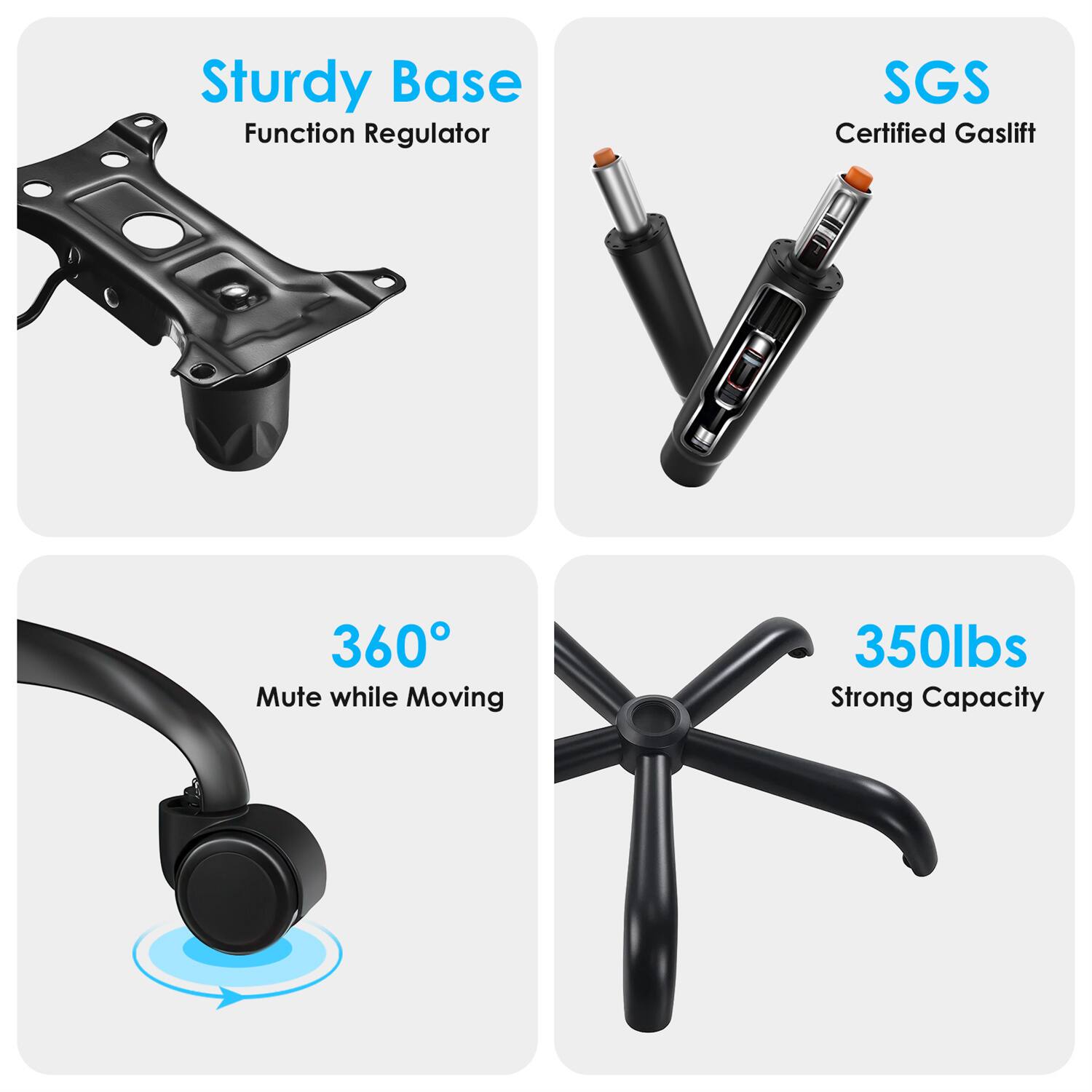 Sturdy Base  
Function Regulator  

SGS Certified Gaslift  

360° Mute while Moving  

350lbs Strong Capacity