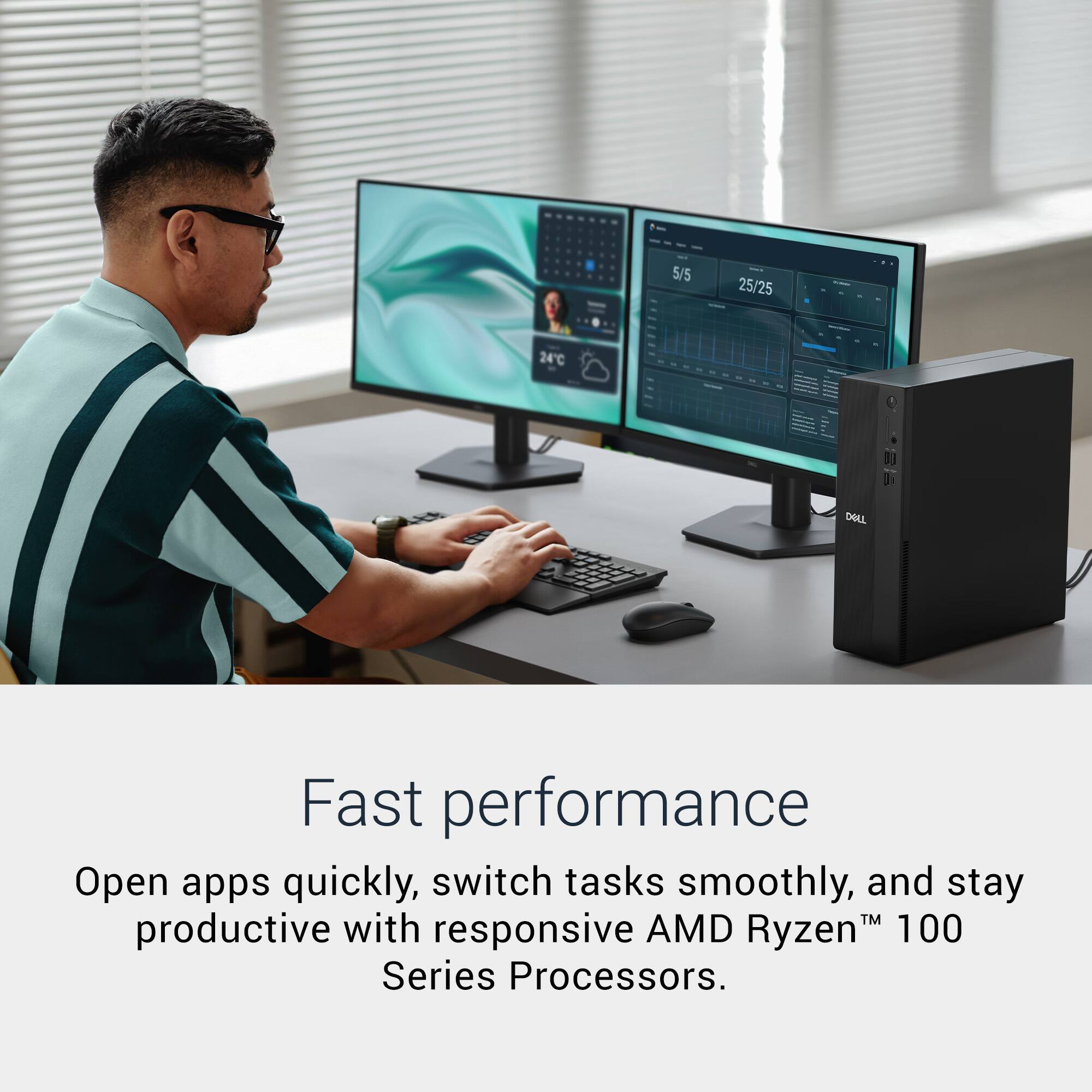 5/5 25/25 24°C 1 0

DELL

Fast performance

Open apps quickly, switch tasks smoothly, and stay productive with responsive AMD Ryzen™ 100 Series Processors.