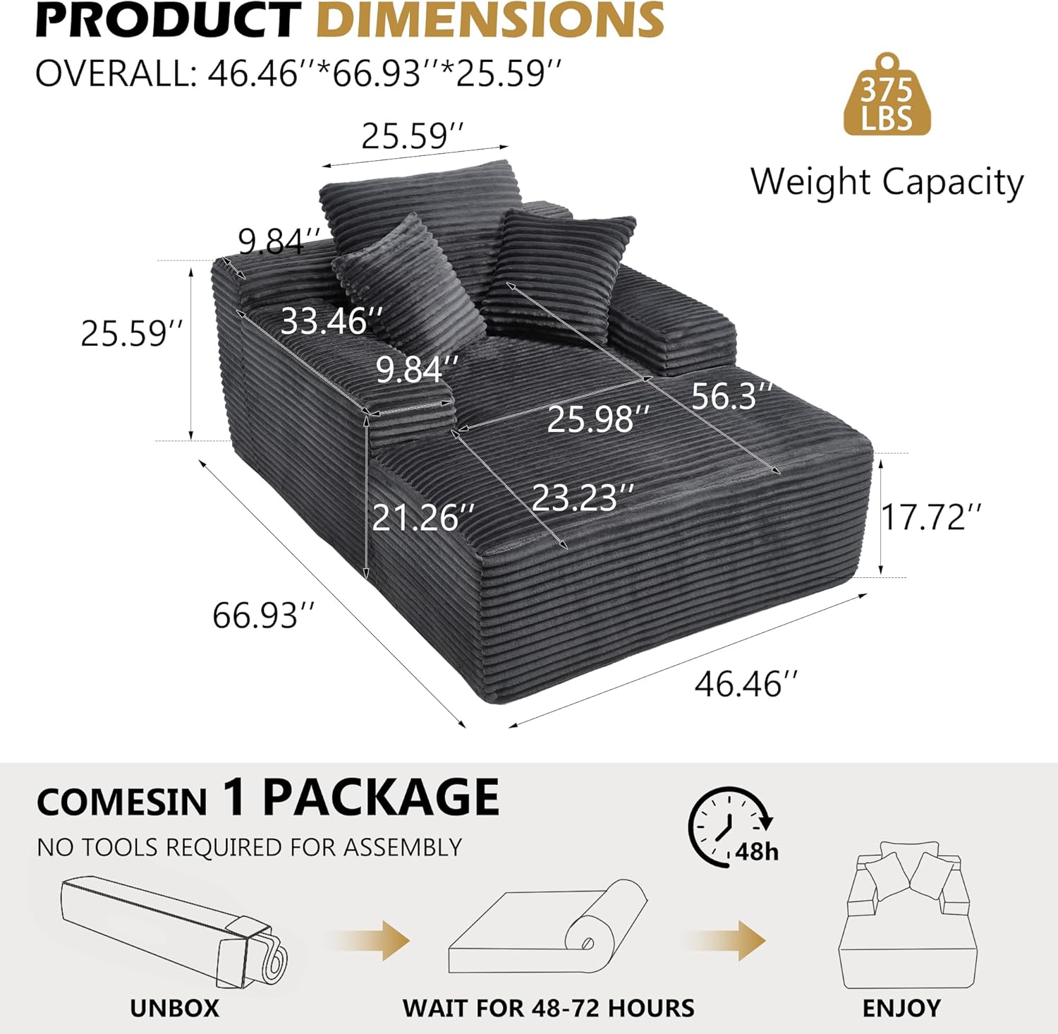 PRODUCT DIMENSIONS  
OVERALL: 46.46"*66.93"*25.59"  
Weight Capacity: 375 LBS  

25.59"  
9.84"  
33.46"  
9.84"  
56.3"  
25.98"  
23.23"  
21.26"  
17.72"  
66.93"  
46.46"  

COMES IN 1 PACKAGE  
NO TOOLS REQUIRED FOR ASSEMBLY  
UNBOX  
WAIT FOR 48-72 HOURS  
ENJOY