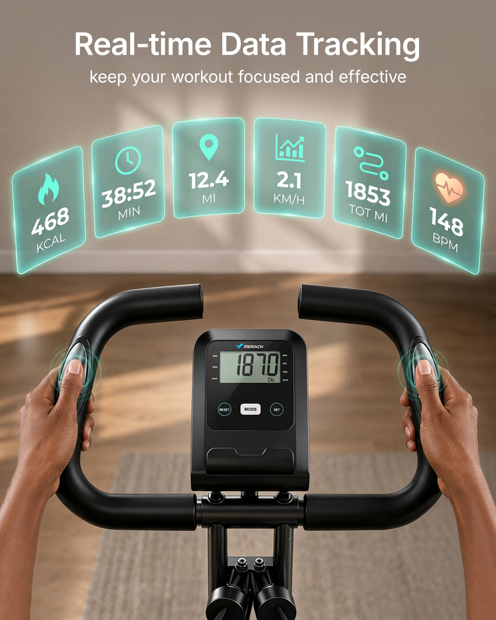 Real-time Data Tracking keep your workout focused and effective

12.4 MI
38:52 MIN
468 KCAL
2.1 KM/H
1853 TOT MI
148 BPM

MERACH 1870 CAL