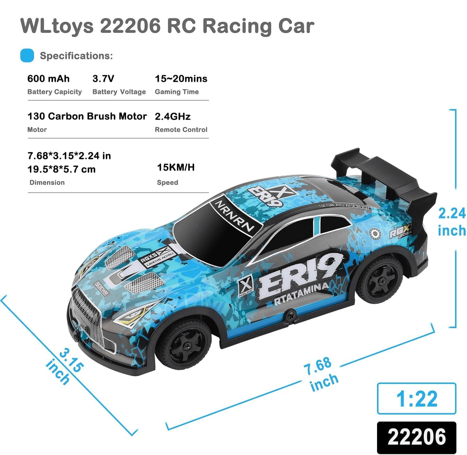WLtoys 22206 RC Racing Car

Specifications:
- Battery Capacity: 600 mAh
- Battery Voltage: 3.7V
- Gaming Time: 15-20 mins
- Motor: 130 Carbon Brush Motor
- Remote Control: 2.4GHz
- Dimension: 7.68*3.15*2.24 in (19.5*8*5.7 cm)
- Speed: 15KM/H

1:22 Scale

22206