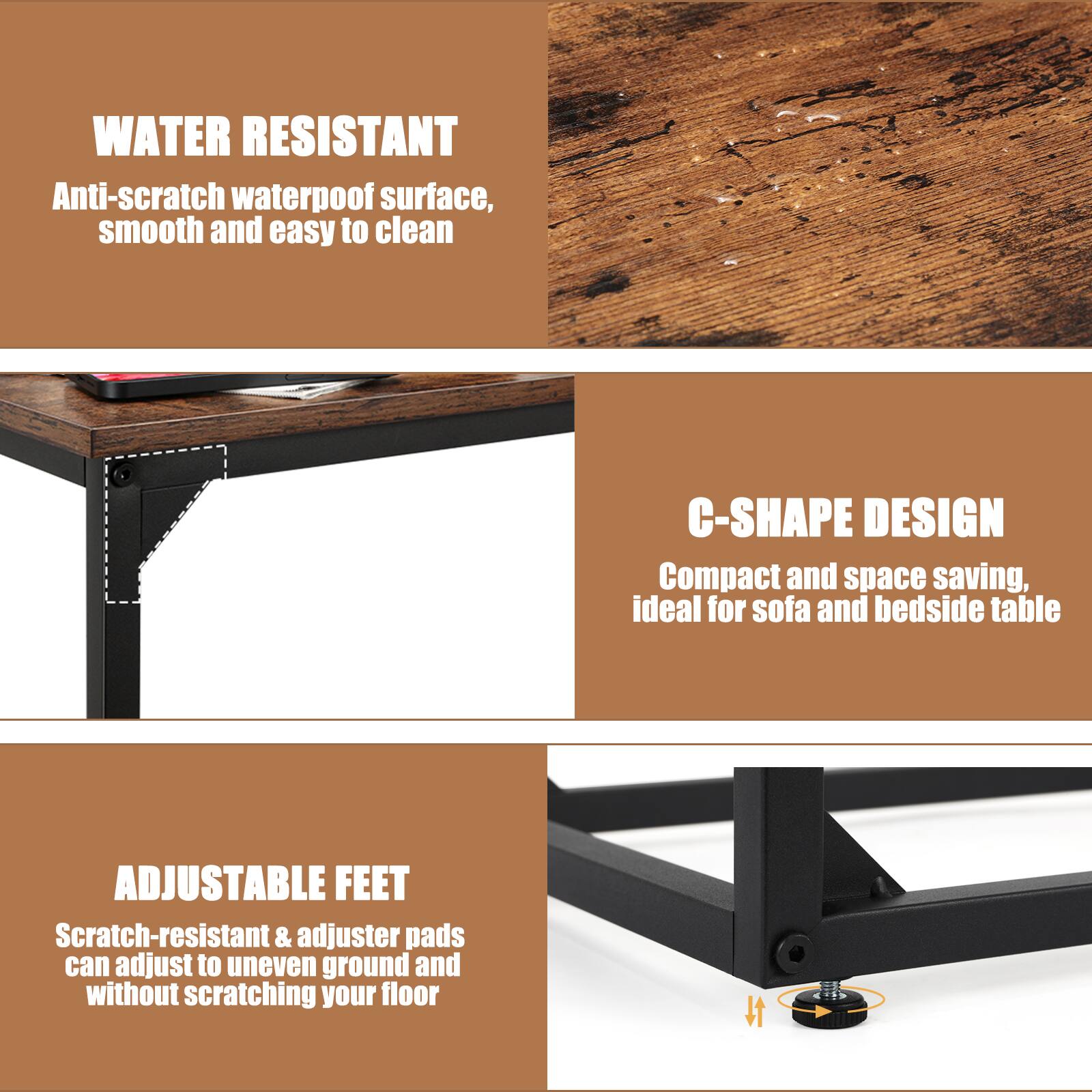 WATER RESISTANT  
Anti-scratch waterproof surface, smooth and easy to clean  

C-SHAPE DESIGN  
Compact and space saving, ideal for sofa and bedside table  

ADJUSTABLE FEET  
Scratch-resistant & adjuster pads can adjust to uneven ground and without scratching your floor