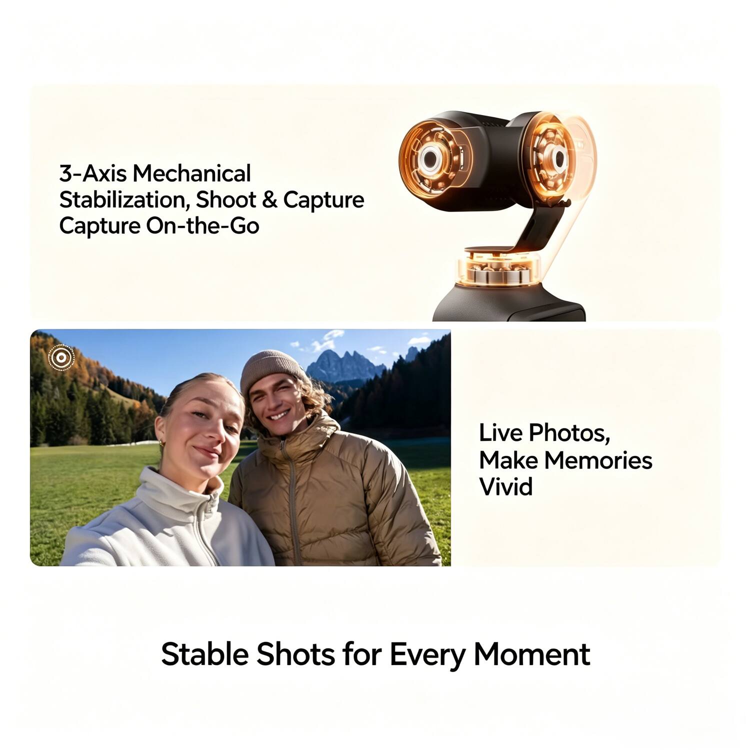 3-Axis Mechanical Stabilization, Shoot & Capture On-the-Go

Live Photos, Make Memories Vivid

Stable Shots for Every Moment