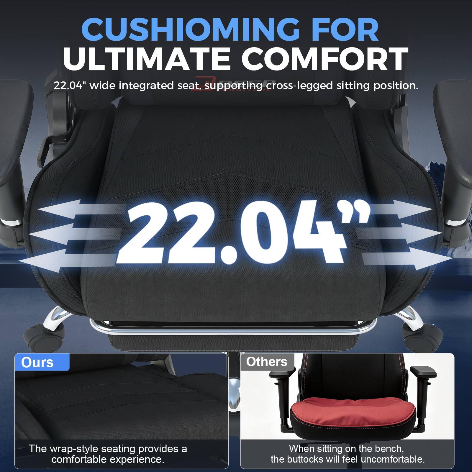 CUSHIONING FOR ULTIMATE COMFORT  
22.04" wide integrated seat, supporting cross-legged sitting position.  

22.04"  

Ours  
The wrap-style seating provides a comfortable experience.  

Others  
When sitting on the bench, the buttocks will feel uncomfortable.