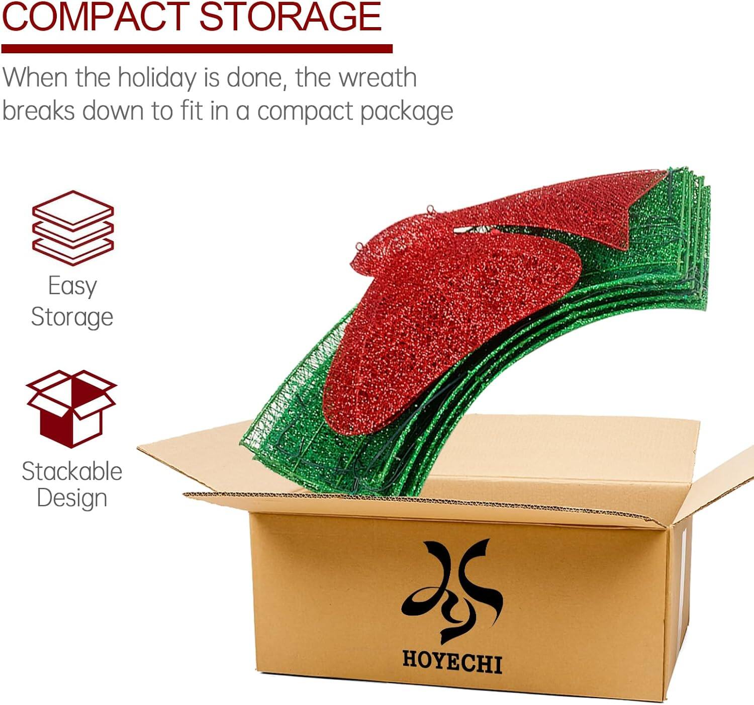 COMPACT STORAGE

When the holiday is done, the wreath breaks down to fit in a compact package

Easy Storage

Stackable Design

HOYECHI