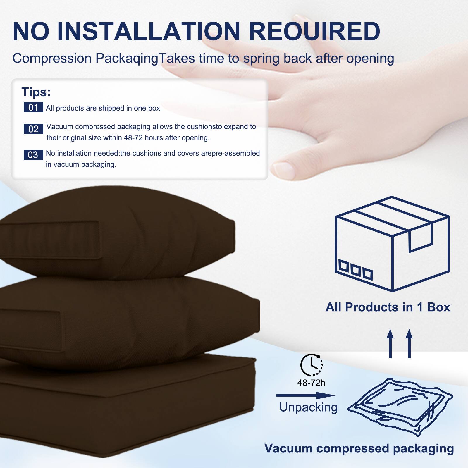 NO INSTALLATION REQUIRED  
Compression Packaging Takes time to spring back after opening  

Tips:  
01 All products are shipped in one box.  
02 Vacuum compressed packaging allows the cushions to expand to their original size within 48-72 hours after opening.  
03 No installation needed: the cushions and covers are pre-assembled in vacuum packaging.  

All Products in 1 Box  
48-72h Unpacking  
Vacuum compressed packaging