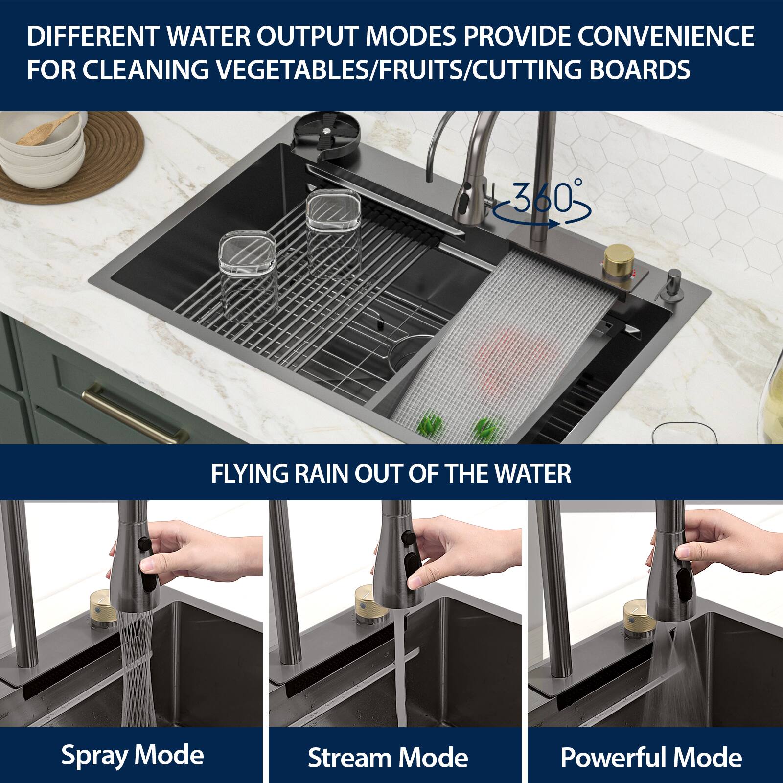 DIFFERENT WATER OUTPUT MODES PROVIDE CONVENIENCE FOR CLEANING VEGETABLES/FRUITS/CUTTING BOARDS

360° FLYING RAIN OUT OF THE WATER

Spray Mode

Stream Mode

Powerful Mode