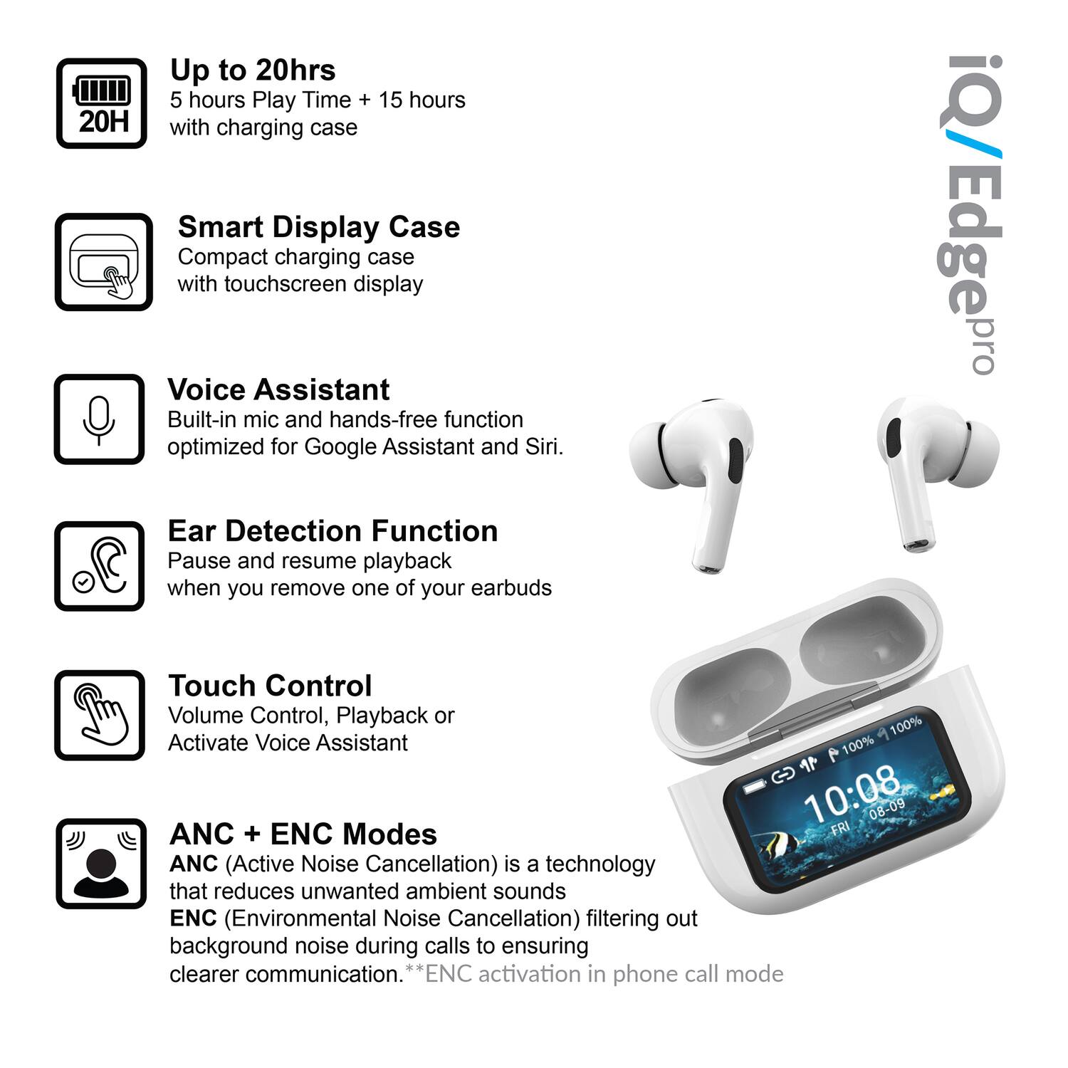 - Up to 20hrs  
  5 hours Play Time + 15 hours with charging case

- Smart Display Case  
  Compact charging case with touchscreen display

- Voice Assistant  
  Built-in mic and hands-free function optimized for Google Assistant and Siri.

- Ear Detection Function  
  Pause and resume playback when you remove one of your earbuds

- Touch Control  
  Volume Control, Playback or Activate Voice Assistant

- ANC + ENC Modes  
  ANC (Active Noise Cancellation) is a technology that reduces unwanted ambient sounds  
  ENC (Environmental Noise Cancellation) filtering out background noise during calls to ensure clearer communication.  
  *ENC activation in phone call mode