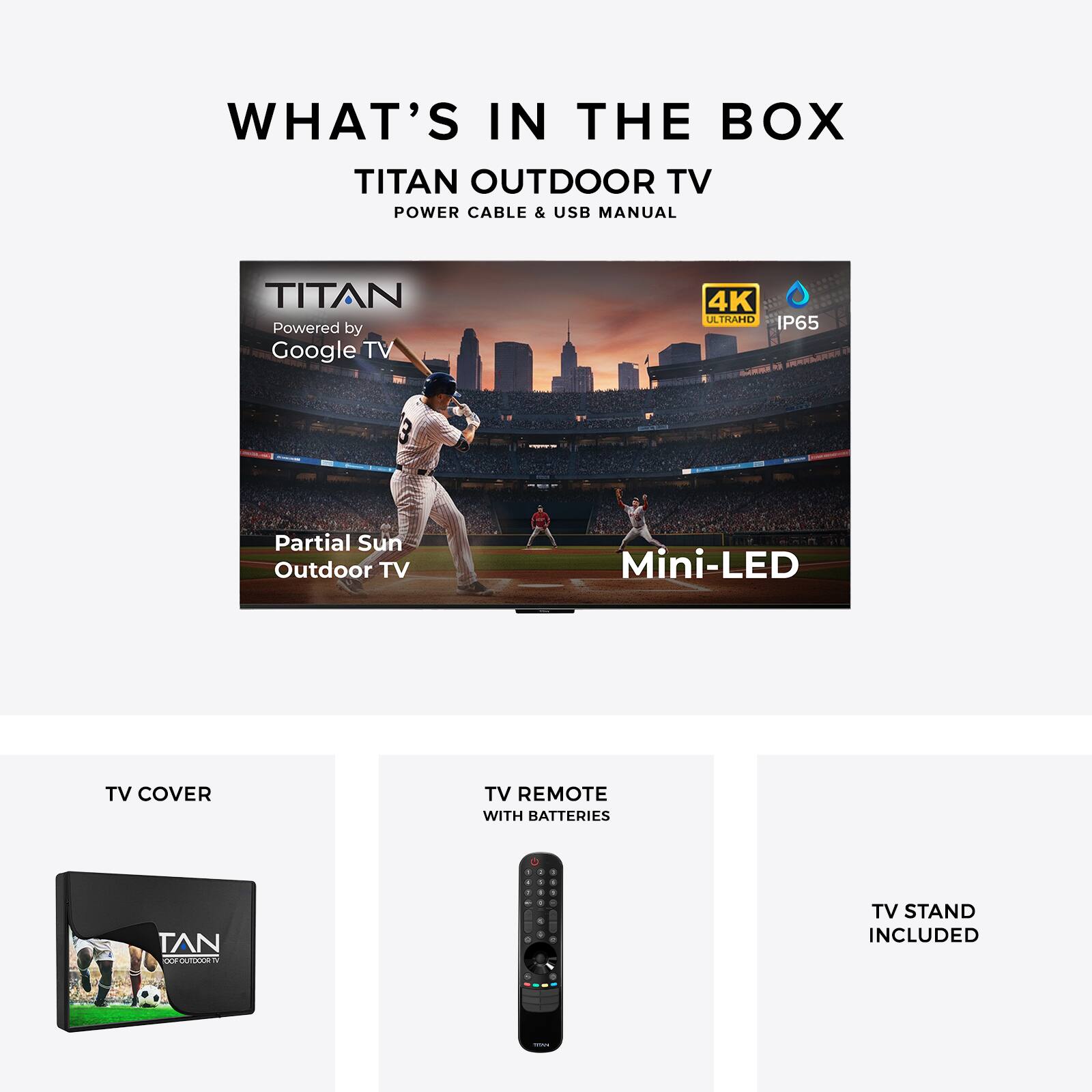 WHAT'S IN THE BOX  
TITAN OUTDOOR TV  
POWER CABLE & USB MANUAL  

TITAN  
Powered by Google TV 4K  
ATRAHD IP65  
Partial Sun Outdoor TV Mini-LED TV  

TV COVER  
TV REMOTE WITH BATTERIES  
TV STAND INCLUDED
