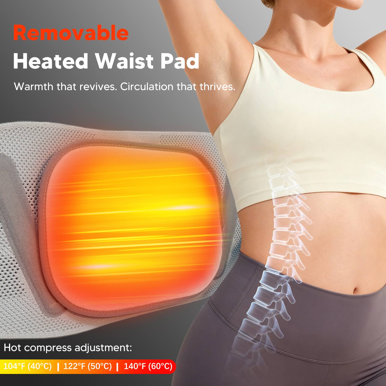 Removable Heated Waist Pad

Warmth that revives. Circulation that thrives.

Hot compress adjustment: 104°F (40°C) | 122°F (50°C) | 140°F (60°C)
