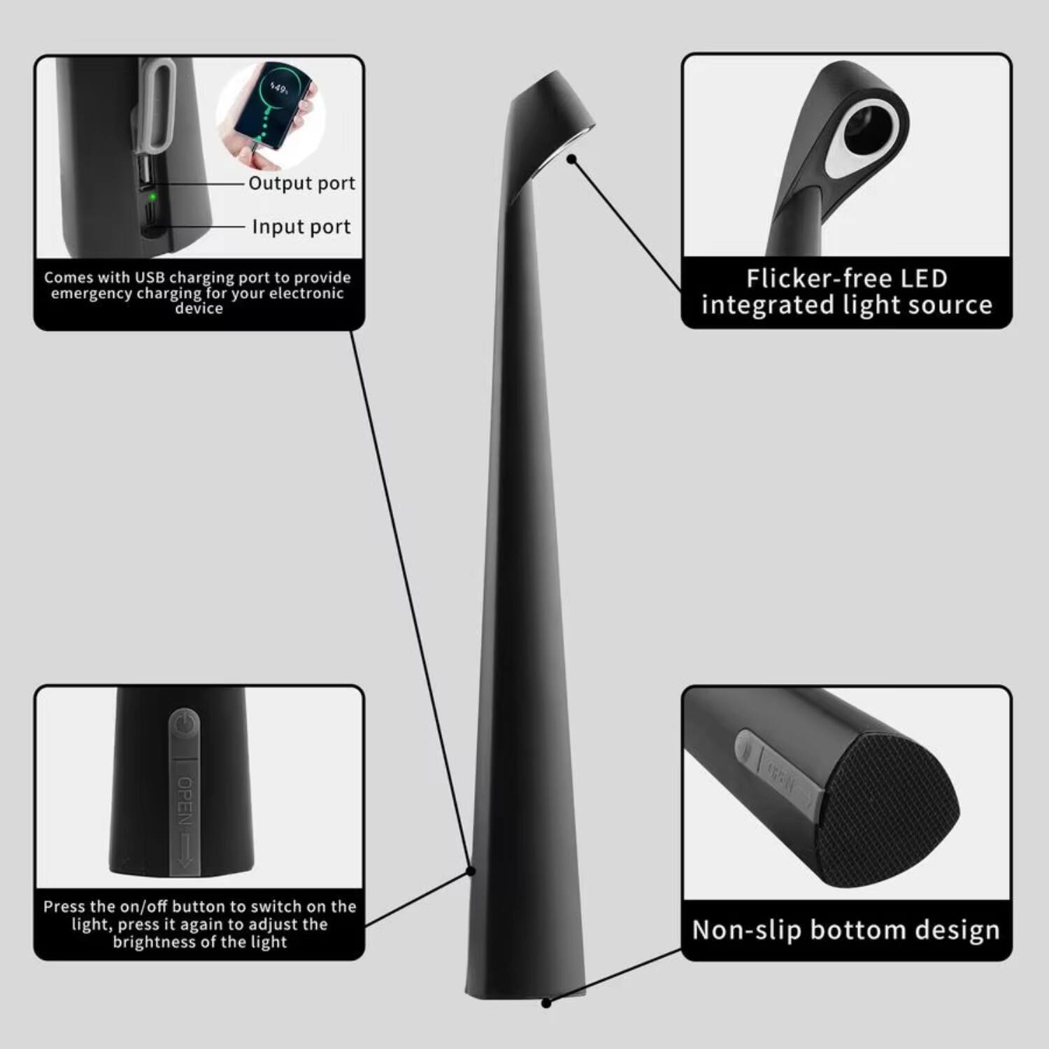 - Output port
- Input port
- Comes with USB charging port to provide emergency charging for your electronic device
- Flicker-free LED integrated light source
- Press the on/off button to switch on the light, press it again to adjust the brightness of the light
- Non-slip bottom design