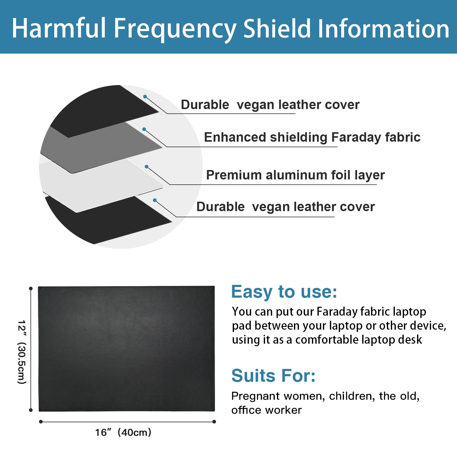 Harmful Frequency Shield Information

- Durable vegan leather cover
- Enhanced shielding Faraday fabric
- Premium aluminum foil layer
- Durable vegan leather cover

Easy to use:
You can put our Faraday fabric laptop pad between your laptop or other device, using it as a comfortable laptop desk

Suits For:
Pregnant women, children, the old, office worker

12" (30.5cm)  
16" (40cm)