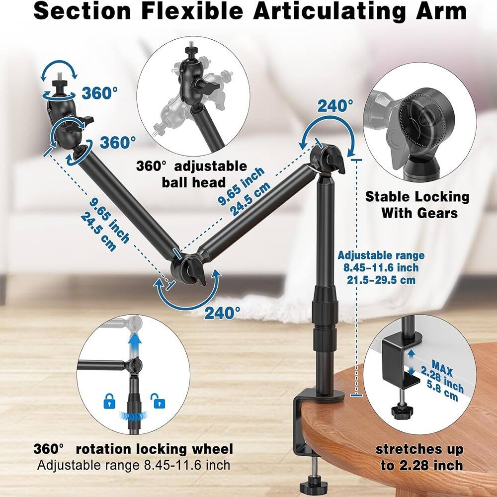 Section Flexible Articulating Arm

- 360° adjustable ball head
  - 9.65 inch / 24.5 cm

- 360° rotation locking wheel
  - Adjustable range 8.45-11.6 inch / 21.5-29.5 cm

- 240° stable locking with gears
  - Adjustable range 8.45-11.6 inch / 21.5-29.5 cm

- 360° rotation locking wheel
  - Adjustable range 8.45-11.6 inch / 21.5-29.5 cm

- MAX 2.28 inch / 5.8 cm
  - Stretches up to 2.28 inch / 5.8 cm