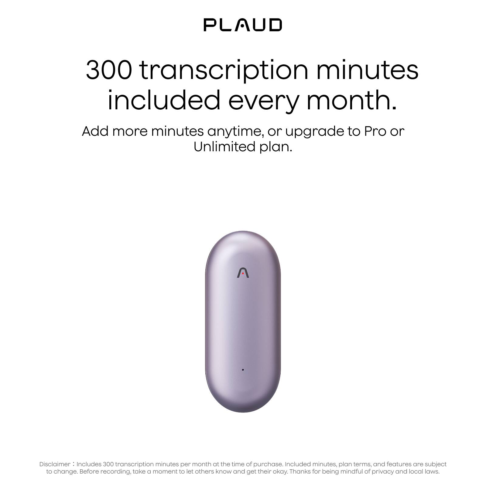 PLAUD

300 transcription minutes included every month.

Add more minutes anytime, or upgrade to Pro or Unlimited plan.

Disclaimer: Includes 300 transcription minutes per month at the time of purchase. Included minutes, plan terms, and features are subject to change. Before recording, take a moment to let others know and get their okay. Thanks for being mindful of privacy and local laws.