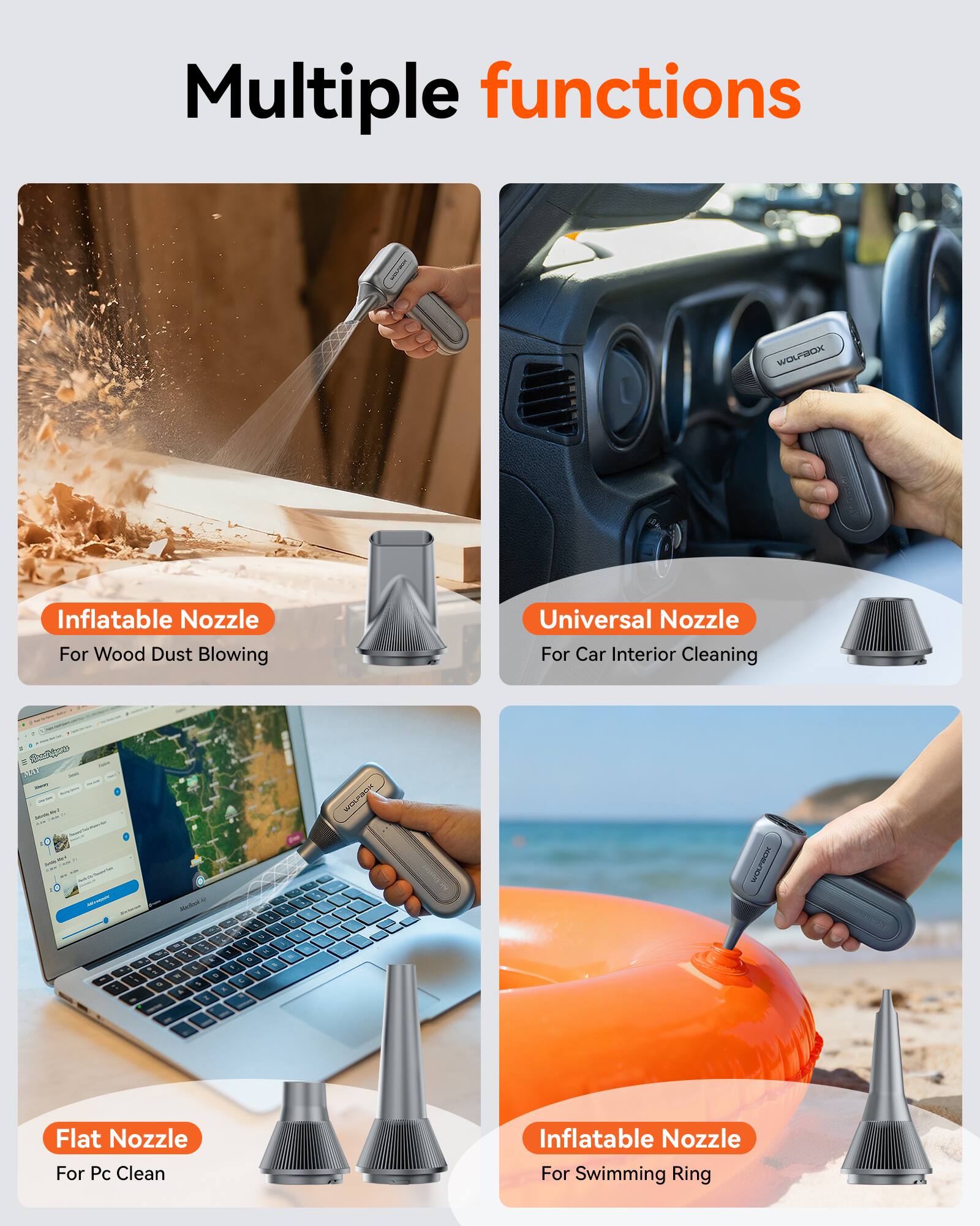Multiple functions

- Inflatable Nozzle
  - For Wood Dust Blowing

- Universal Nozzle
  - For Car Interior Cleaning

- Flat Nozzle
  - For Pc Clean

- Inflatable Nozzle
  - For Swimming Ring