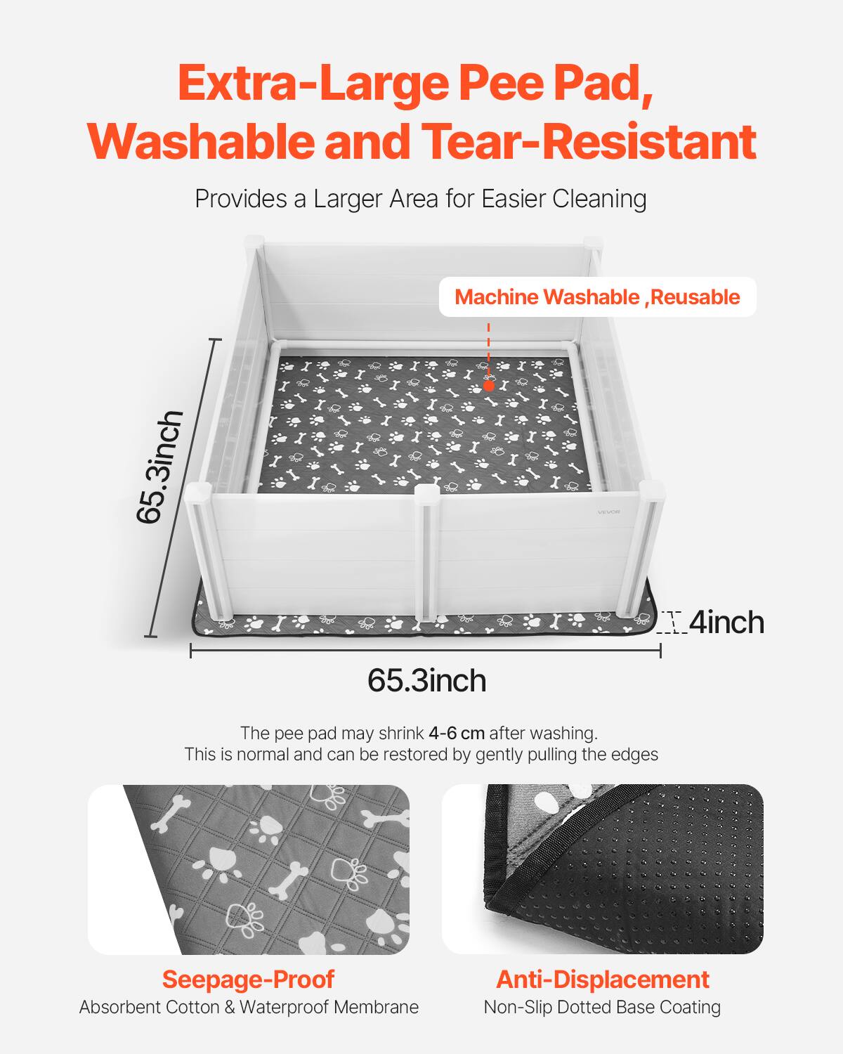 Extra-Large Pee Pad, Washable and Tear-Resistant  
Provides a Larger Area for Easier Cleaning  

Machine Washable, Reusable  

65.3 inch x 4 inch x 65.3 inch  

The pee pad may shrink 4-6 cm after washing. This is normal and can be restored by gently pulling the edges.  

Seepage-Proof  
Absorbent Cotton & Waterproof Membrane  

Anti-Displacement  
Non-Slip Dotted Base Coating