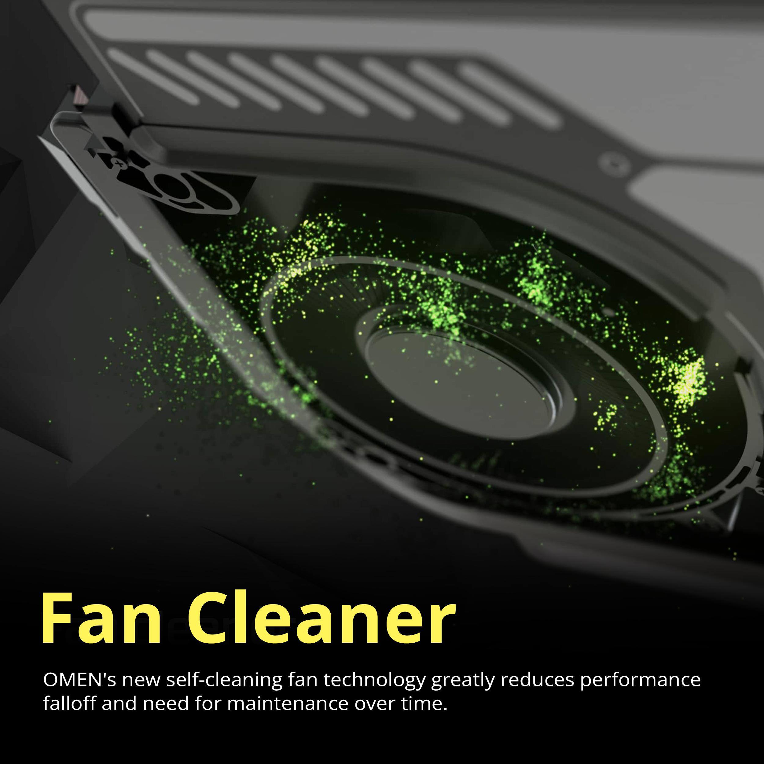 Fan Cleaner  
OMEN's new self-cleaning fan technology greatly reduces performance falloff and need for maintenance over time.
