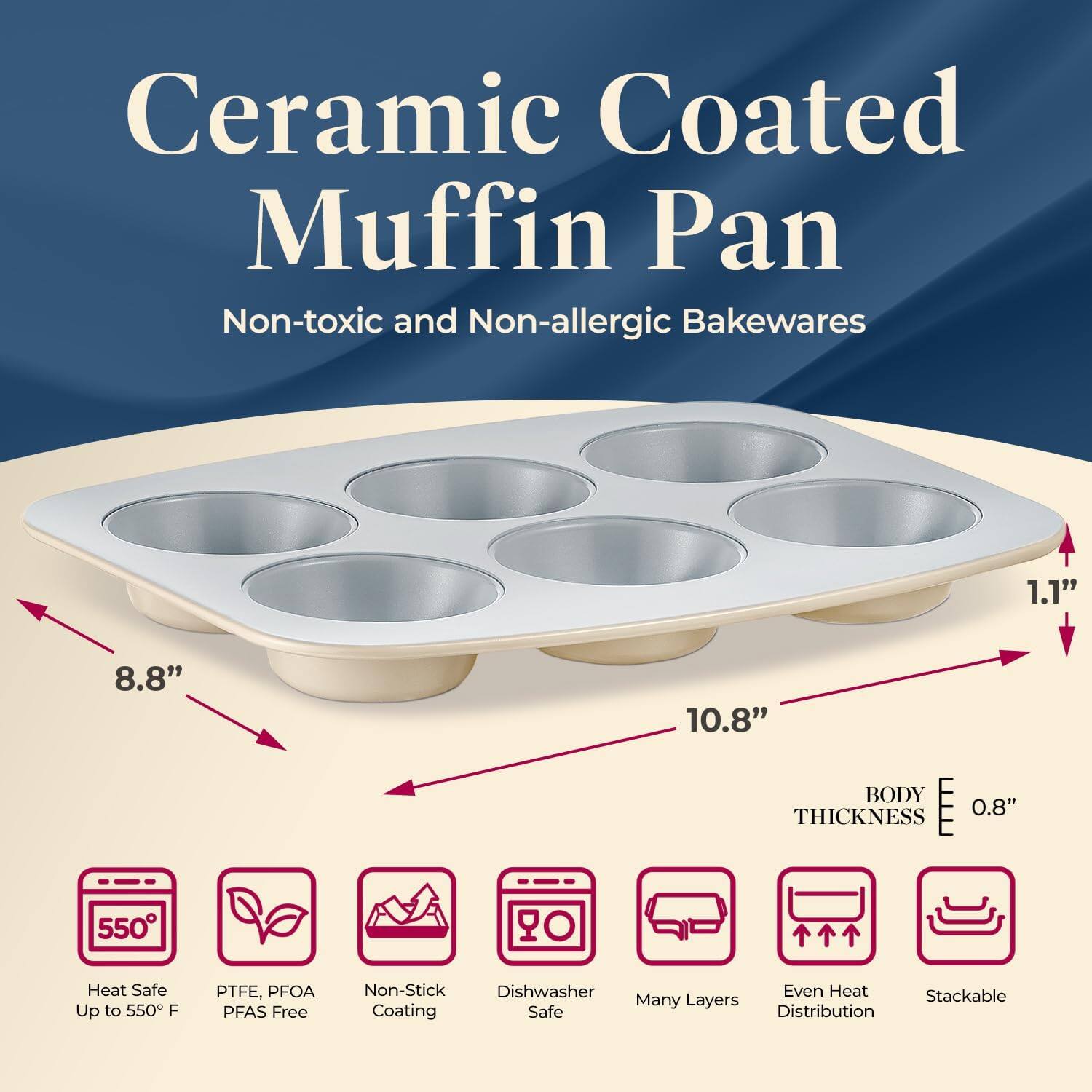 Ceramic Coated Muffin Pan  
Non-toxic and Non-allergic Bakewares  

- 8.8"  
- 10.8"  
- 1.1"  
- BODY THICKNESS 0.8"  

- Heat Safe Up to 550°F  
- PTFE, PFOA PFAS Free  
- Non-Stick Coating  
- Dishwasher Safe  
- Many Layers  
- Even Heat Distribution  
- Stackable
