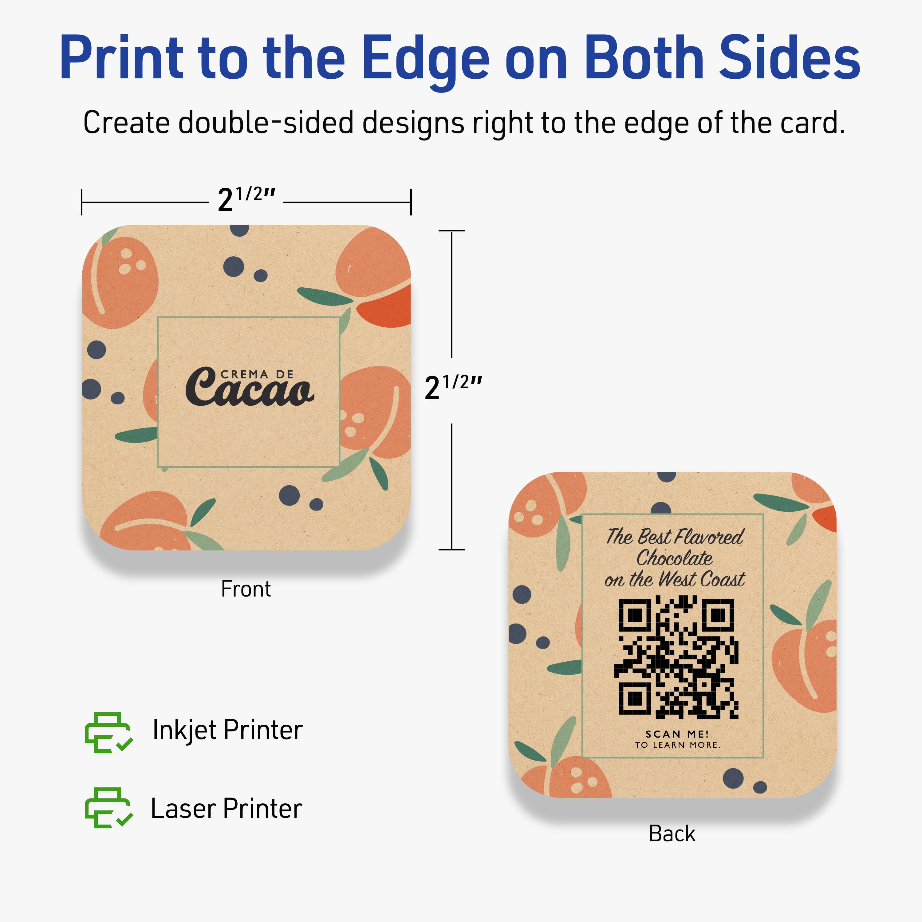 Print to the Edge on Both Sides  
Create double-sided designs right to the edge of the card.

2 1/2" x 2 1/2"  
Front  
CREMA DE Cacao

Back  
The Best Flavored Chocolate on the West Coast  
SCAN ME! TO LEARN MORE.

Inkjet Printer  
Laser Printer
