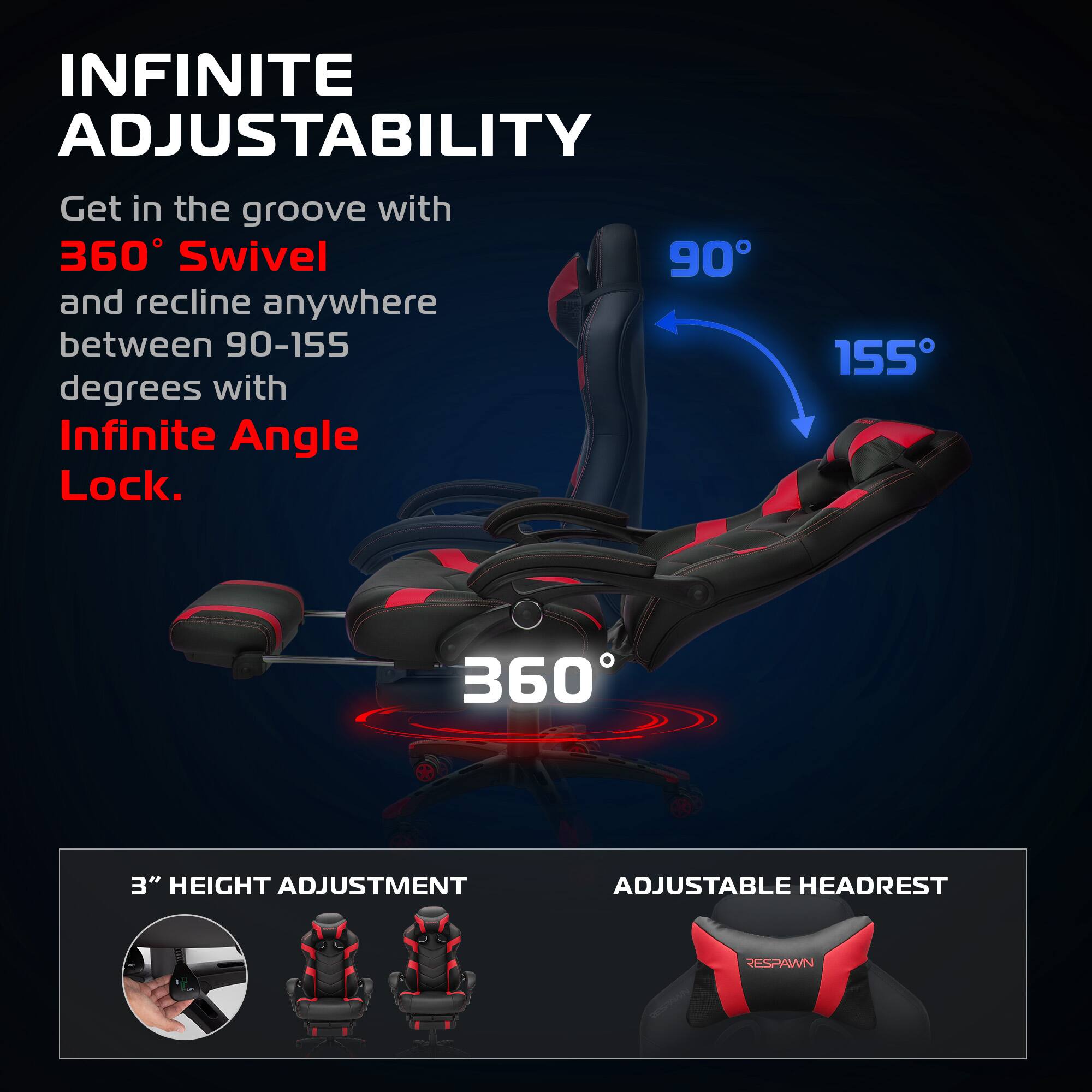 INFINITE ADJUSTABILITY

Get in the groove with 360° Swivel and recline anywhere between 90-155 degrees with Infinite Angle Lock.

360°

90° 155°

3" HEIGHT ADJUSTMENT

ADJUSTABLE HEADREST

RESPAWN