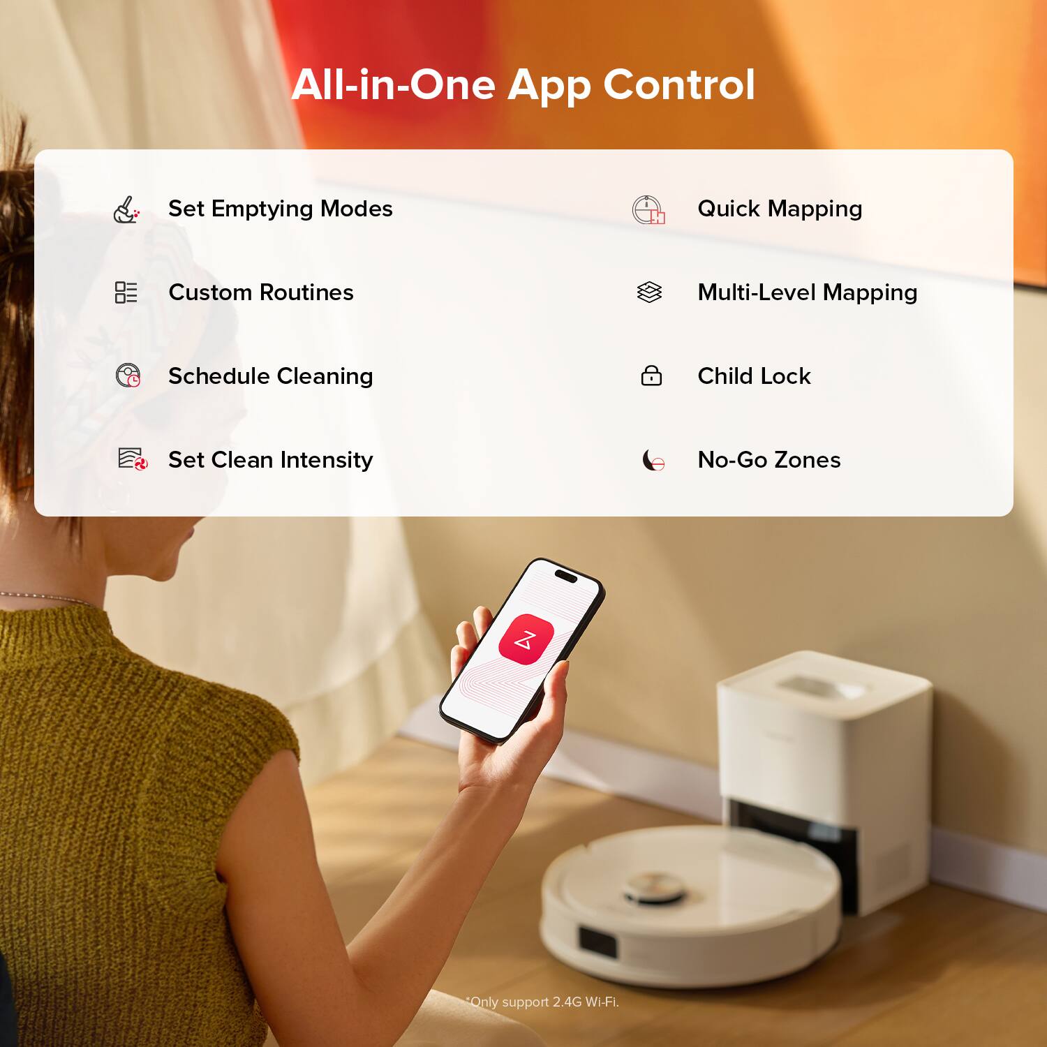 All-in-One App Control

- Set Emptying Modes
- Quick Mapping
- Custom Routines
- Multi-Level Mapping
- Schedule Cleaning
- Child Lock
- Set Clean Intensity
- No-Go Zones

Only support 2.4G Wi-Fi.