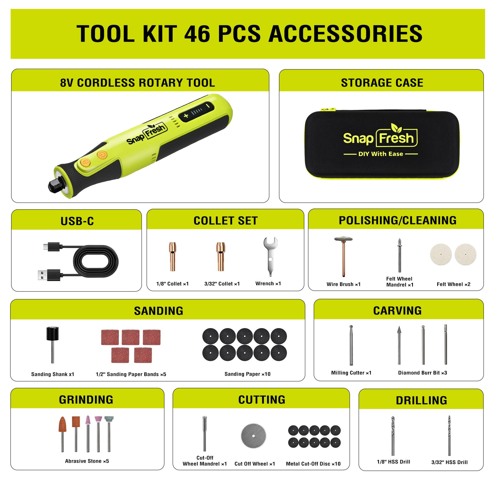 TOOL KIT 46 PCS ACCESSORIES

8V CORDLESS ROTARY TOOL

STORAGE CASE

USB-C

COLLET SET
- 1/8" Collet x1
- 3/32" Collet x1
- Wrench x1

POLISHING/CLEANING
- Wire Brush x1
- Felt Wheel Mandrel x1
- Felt Wheel x2

SANDING
- Sanding Shank x1
- 1/2" Sanding Paper Bands x5
- Sanding Paper x10

CARVING
- Milling Cutter x1
- Diamond Burr Bit x3

GRINDING
- Abrasive Stone x5

CUTTING
- Cut-Off Wheel Mandrel x1
- Cut-Off Wheel x1
- Metal Cut-Off Disc x10

DRILLING
- 1/8" HSS Drill x3
- 3/32" HSS Drill x3