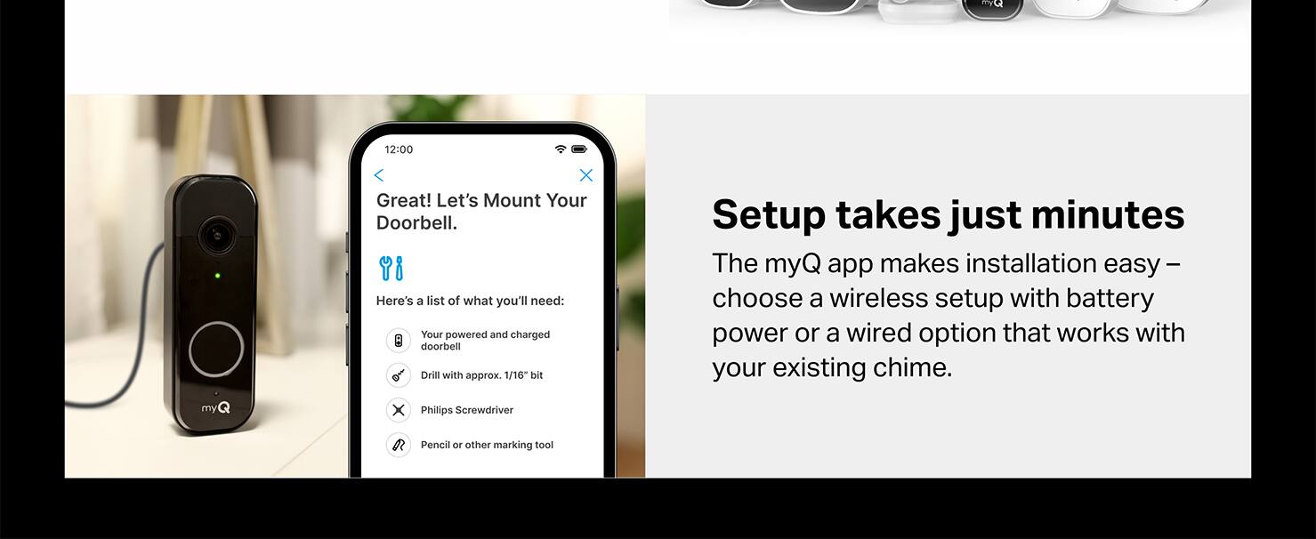 myQ, 12:00, X, Great! Let's Mount Your Doorbell. Here's a list of what you'll need: Your powered and charged doorbell, Drill with approx. 1/16 bit, myQ, Setup takes just minutes, The myQ app makes installation easy - choose a wireless setup with battery power or a wired option that works with your existing chime. myQ, X, Philips Screwdriver, Pencil or other marking tool.