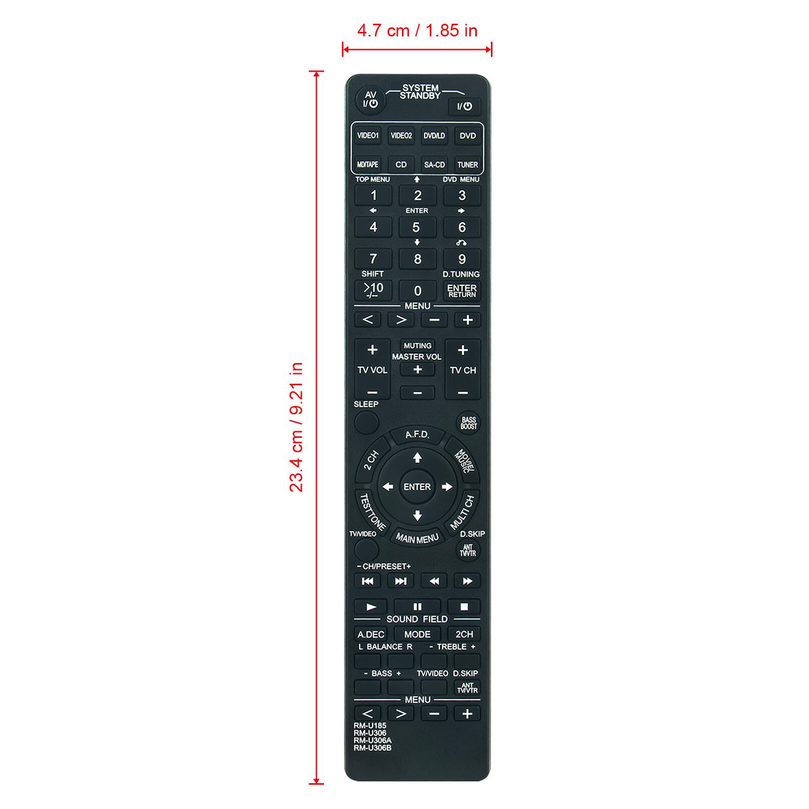 4.7 cm / 1.85 in

SYSTEM STANDBY

VIDEO1 VIDEO2 OVDLD

DVD
MOITAPE
CD
SA-CD TUNER

TOP MENU DVD MENU 1 2 3 ENTER 4 5 6 + 20 7 8 9 SHIFT D.TUNING >10 0 ENTER RETURN MENU - +

in 9.21 cm 23.4

MUTING + + MASTER VOL TVVOL + TV CH - - SLEEP BASS BOOST A.F.D. 2 CH ENTER TESTTONE CH TVMDEO MAINMENU MULTI D.SKIP ANT TWTR CHIPRESET+ K

II SOUND FIELD A.DEC MODE 2CH L BALANCE R TREBLE

BASS TVMDEO D.SKIP ANT MVTR MENU + RM-U185 RM-U306 RM-U306A RM-U306B