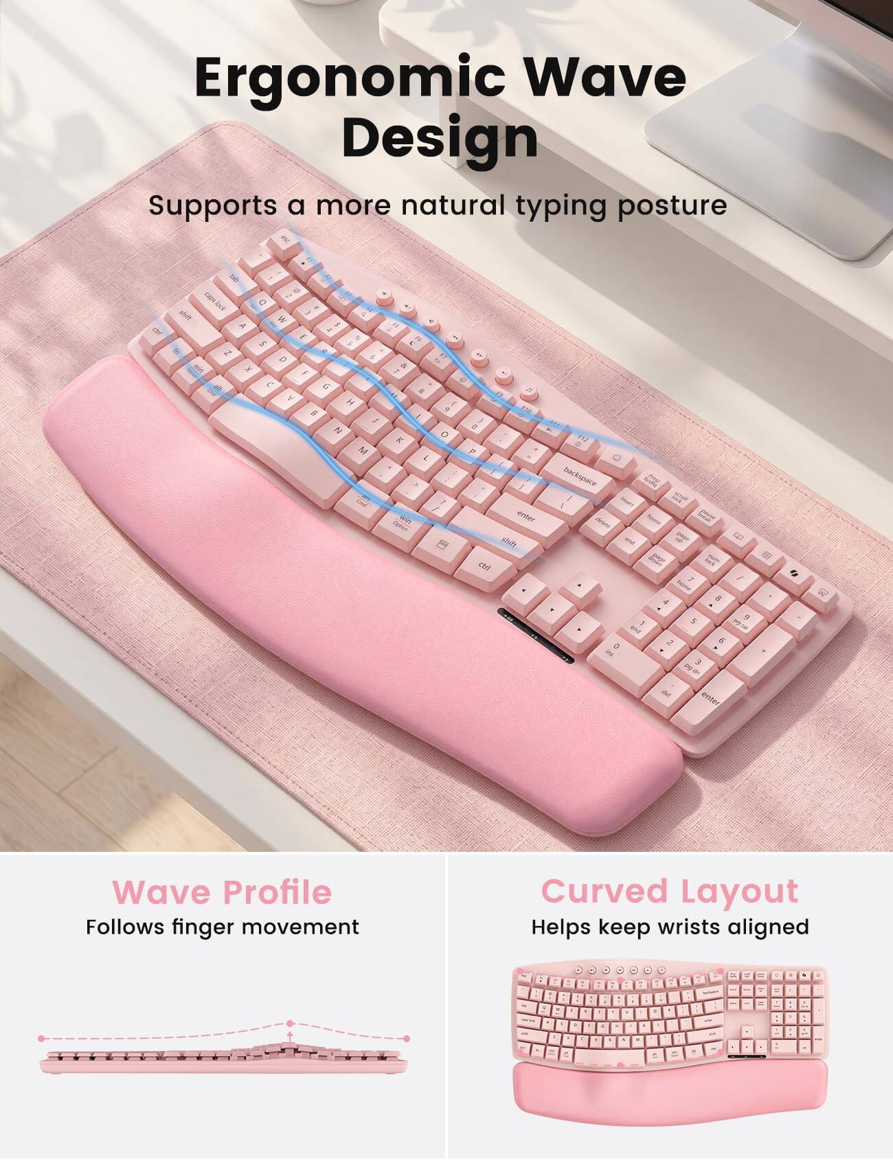 Ergonomic Wave Design  
Supports a more natural typing posture  

Wave Profile  
Follows finger movement  

Curved Layout  
Helps keep wrists aligned
