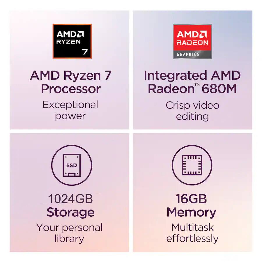 AMD Ryzen 7 Processor  
Exceptional power  

Integrated AMD Radeon 680M  
Crisp video editing  

1024GB Storage  
Your personal library  

16GB Memory  
Multitask effortlessly