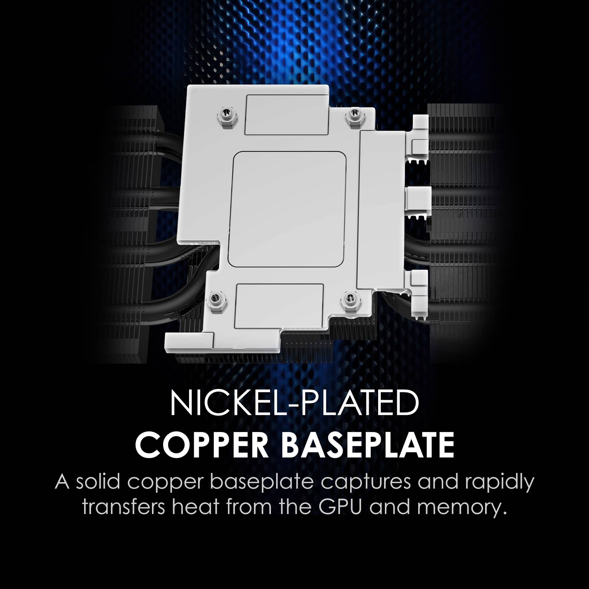 NICKEL-PLATED COPPER BASEPLATE
A solid copper baseplate captures and rapidly transfers heat from the GPU and memory.