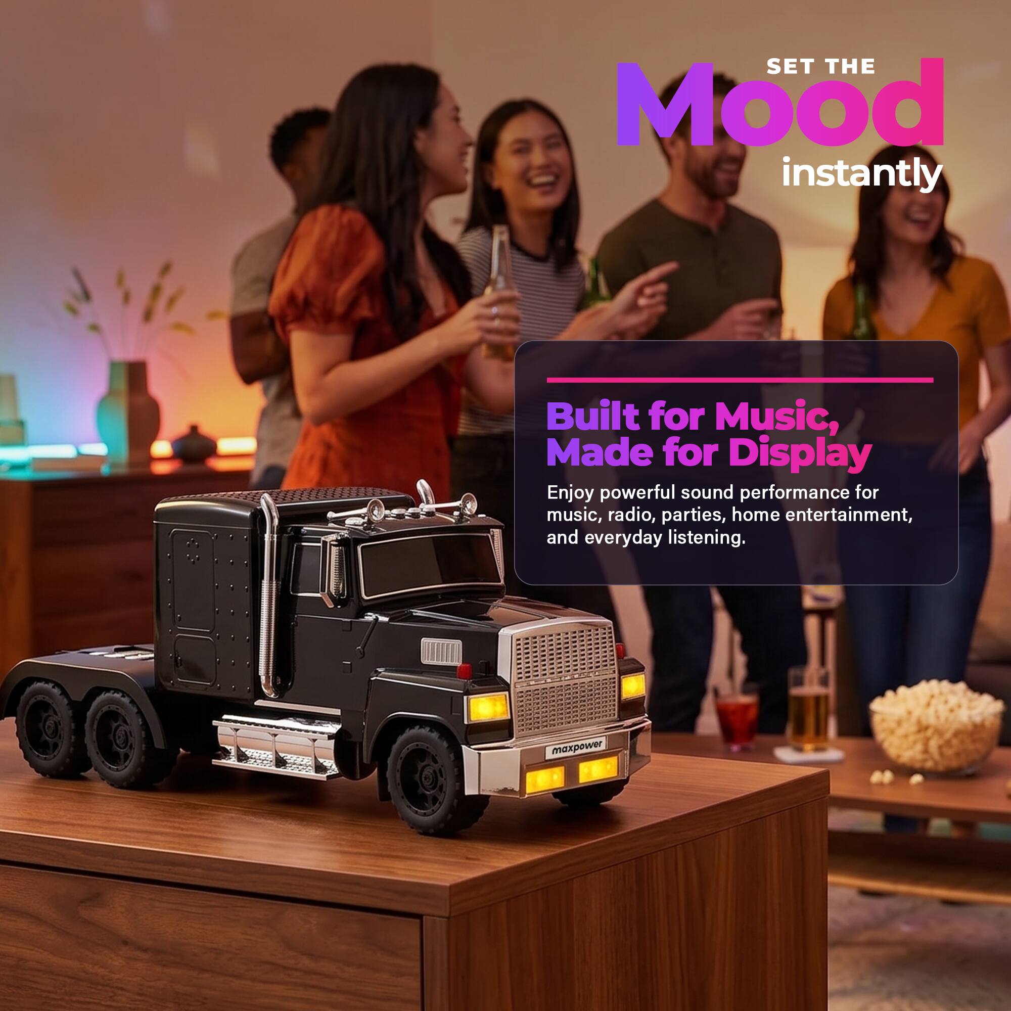 SET THE Mood instantly  
Built for Music, Made for Display  
Enjoy powerful sound performance for music, radio, parties, home entertainment, and everyday listening.  
maxpower