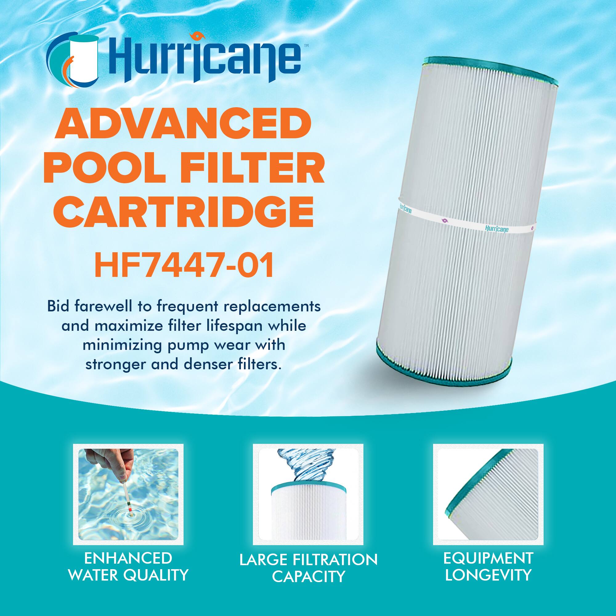 Hurricane  
ADVANCED POOL FILTER CARTRIDGE  
HF7447-01  

Bid farewell to frequent replacements and maximize filter lifespan while minimizing pump wear with stronger and denser filters.  

ENHANCED WATER QUALITY  
LARGE FILTRATION CAPACITY  
EQUIPMENT LONGEVITY
