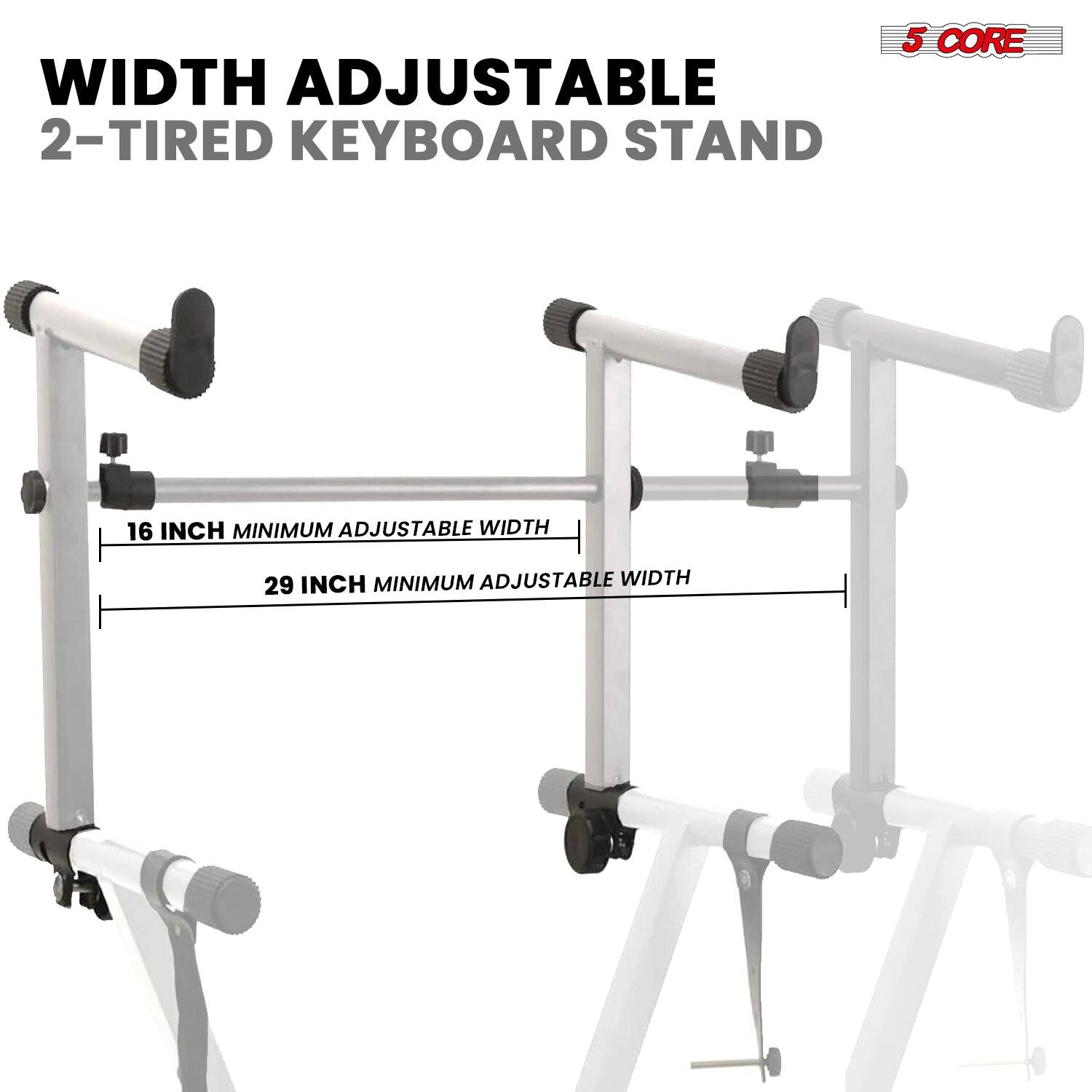 WIDTH ADJUSTABLE  
2-TIRED KEYBOARD STAND  

16 INCH MINIMUM ADJUSTABLE WIDTH  
29 INCH MINIMUM ADJUSTABLE WIDTH  

5 CORE