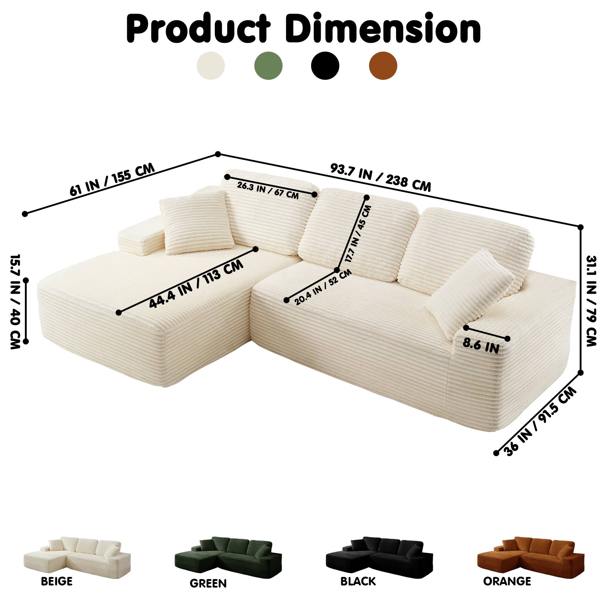 Product Dimension

15.7 IN / 40 CM

155 IN / 31.1 IN / 79 CM

93.7 IN / 238 CM

61 IN / 155 CM

26.3 IN / 67 CM

44.4 IN / 113 CM

36 IN / 91.5 CM

8.6 IN

BEIGE

GREEN

BLACK

ORANGE