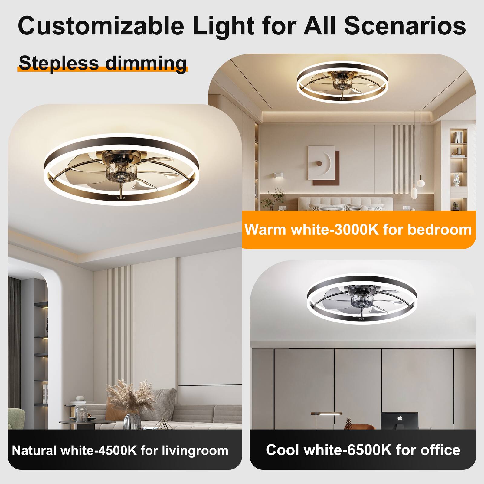 Customizable Light for All Scenarios  
Stepless dimming  
Warm white-3000K for bedroom  
Natural white-4500K for living room  
Cool white-6500K for office