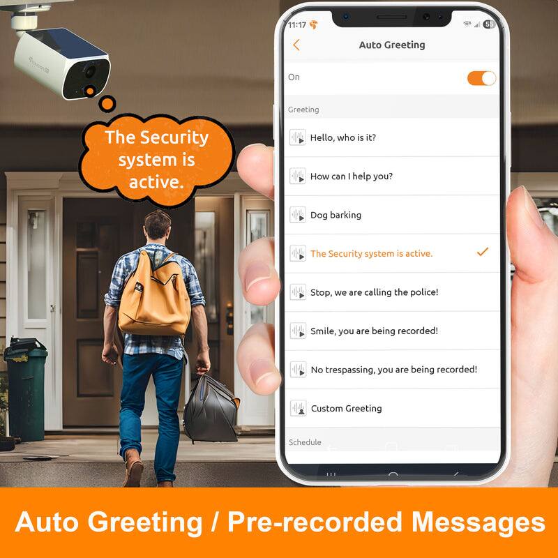 Auto Greeting / Pre-recorded Messages

The Security system is active.

Auto Greeting On

Greeting
- Hello, who is it?
- How can I help you?
- Dog barking
- The Security system is active.
- Stop, we are calling the police!
- Smile, you are being recorded!
- No trespassing, you are being recorded!
- Custom Greeting

Schedule