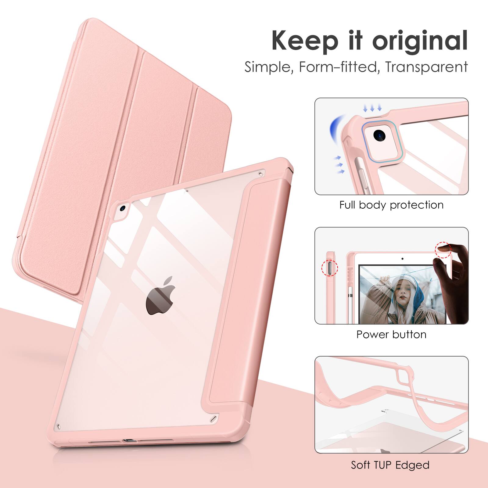 Keep it original  
Simple, Form-fitted, Transparent  
Full body protection  
Power button  
Soft TUP Edged