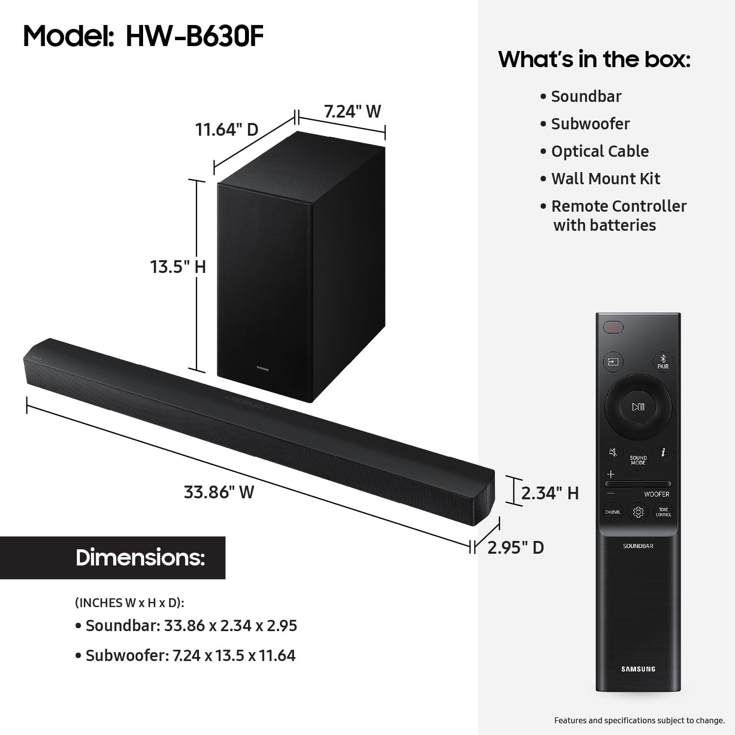 Model: HW-B630F

What's in the box:
- Soundbar
- Subwoofer
- Optical Cable
- Wall Mount Kit
- Remote Controller with batteries

Dimensions:
- Soundbar: 33.86" W x 2.34" H x 2.95" D
- Subwoofer: 7.24" W x 13.5" H x 11.64" D

Features and specifications subject to change.