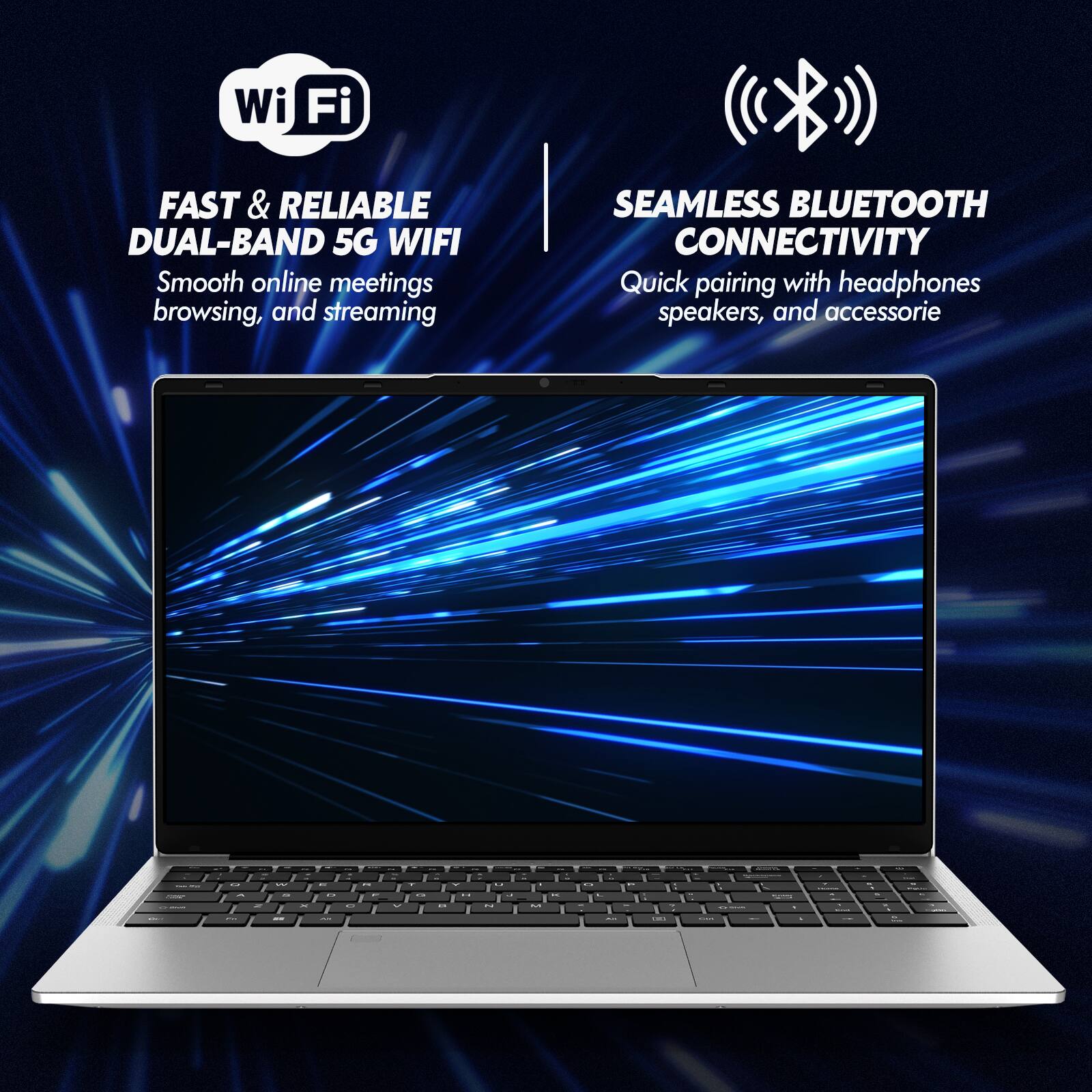 Wi-Fi FAST & RELIABLE DUAL-BAND 5G WIFI  
Smooth online meetings, browsing, and streaming  
SEAMLESS BLUETOOTH CONNECTIVITY  
Quick pairing with headphones, speakers, and accessories