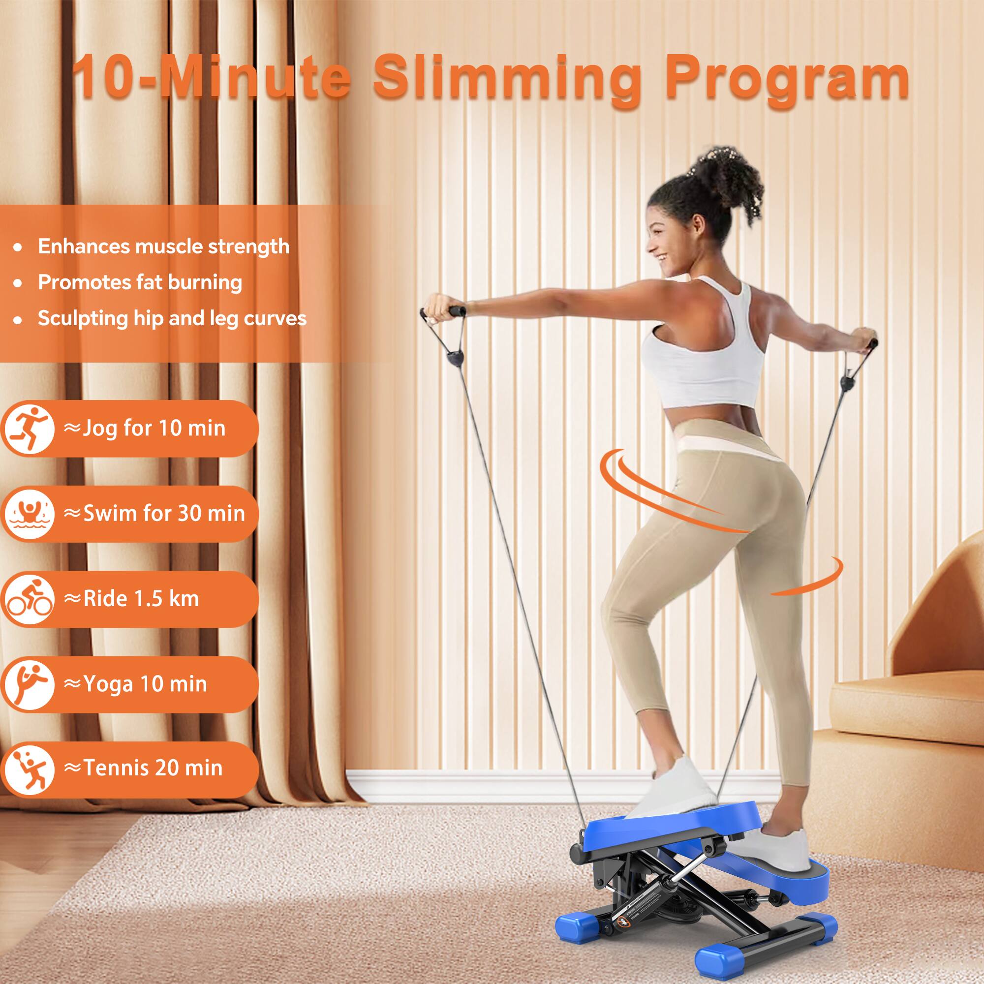 10-Minute Slimming Program

- Enhances muscle strength
- Promotes fat burning
- Sculpting hip and leg curves

- Jog for 10 min
- Swim for 30 min
- Ride 1.5 km
- Yoga 10 min
- Tennis 20 min