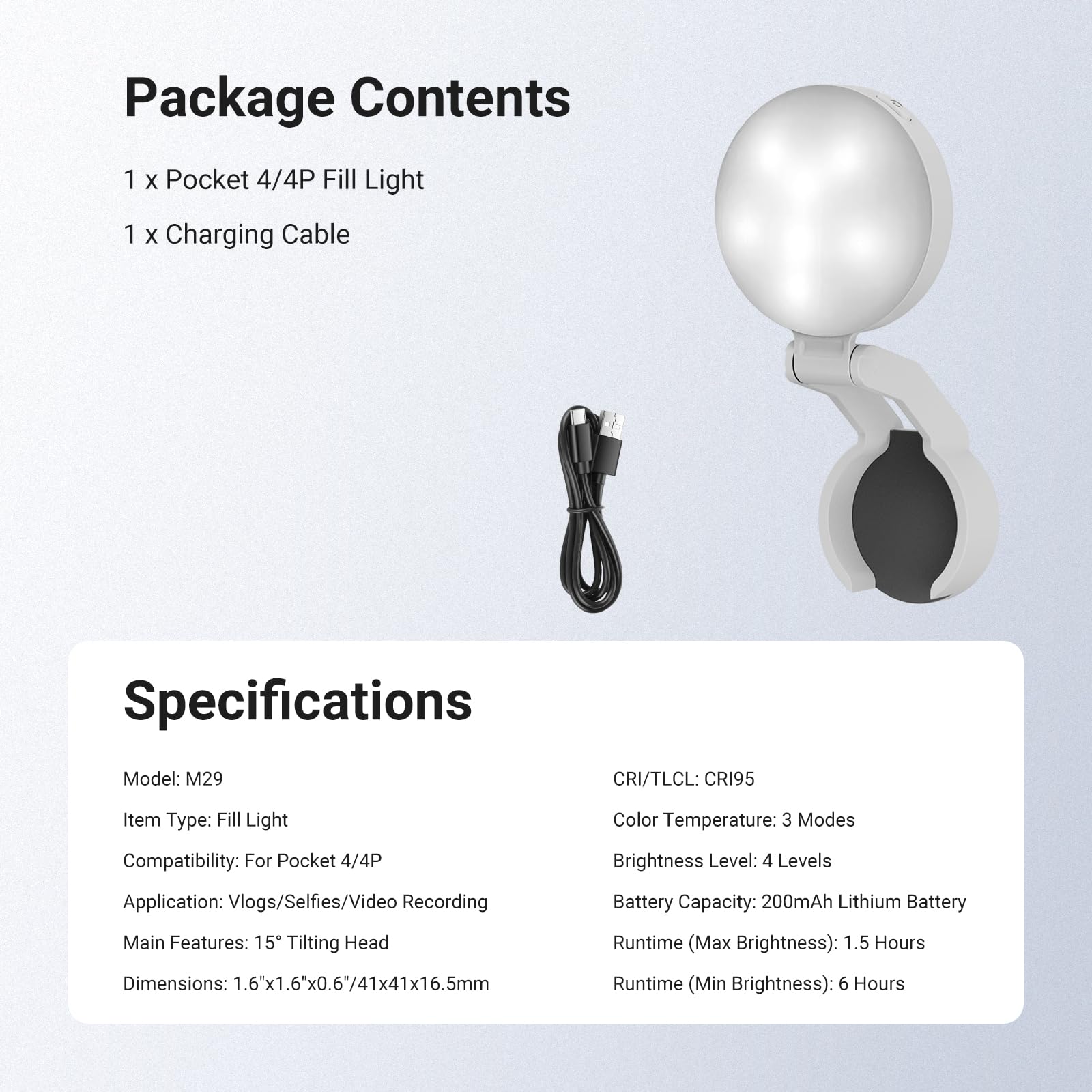 Package Contents
1 x Pocket 4/4P Fill Light
1 x Charging Cable

Specifications
Model: M29
CRI/TLCI: CRI95
Item Type: Fill Light
Compatibility: For Pocket 4/4P
Application: Vlogs/Selfies/Video Recording
Main Features: 15° Tilting Head
Dimensions: 1.6"x1.6"x0.6"/41x41x16.5mm
Color Temperature: 3 Modes
Brightness Level: 4 Levels
Battery Capacity: 200mAh Lithium Battery
Runtime (Max Brightness): 1.5 Hours
Runtime (Min Brightness): 6 Hours