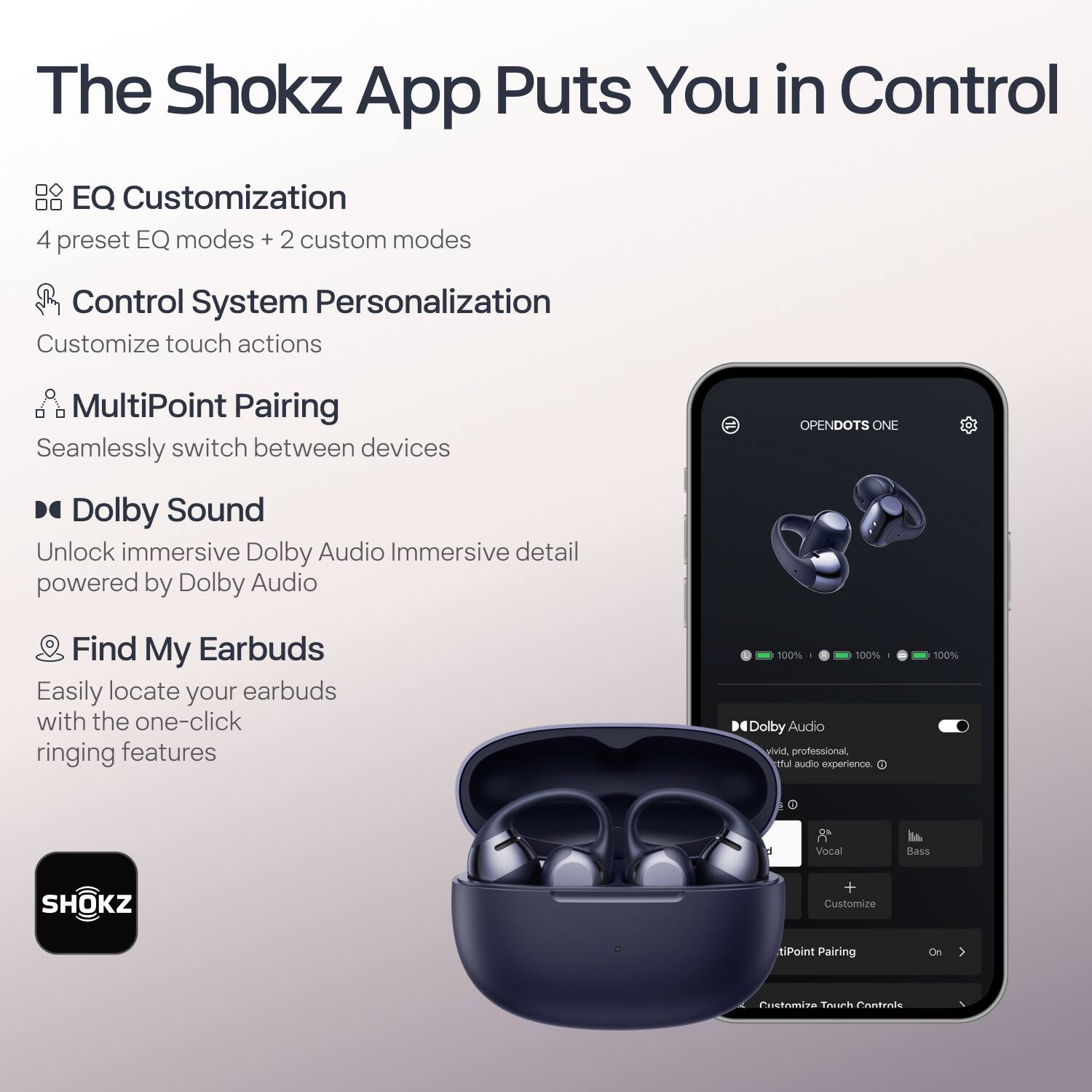 The Shokz App Puts You in Control

- EQ Customization
  - 4 preset EQ modes + 2 custom modes

- Control System Personalization
  - Customize touch actions

- MultiPoint Pairing
  - Seamlessly switch between devices

- Dolby Sound
  - Unlock immersive Dolby Audio Immersive detail powered by Dolby Audio

- Find My Earbuds
  - Easily locate your earbuds with the one-click ringing features

- 100% Dolby Audio vivid, professional, and fulfilling audio experience.

- SHOKZ

- Customize
- MultiPoint Pairing
- On
- Customize Touch Controls