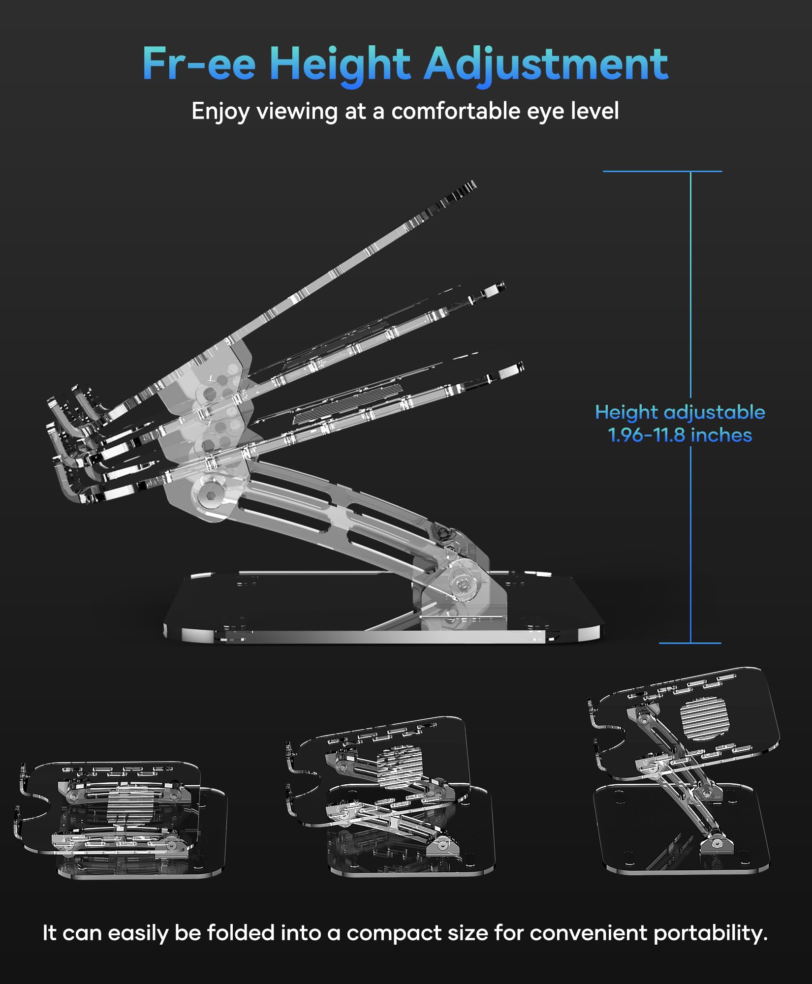 Free Height Adjustment  
Enjoy viewing at a comfortable eye level  

Height adjustable 1.96-11.8 inches  

It can easily be folded into a compact size for convenient portability.