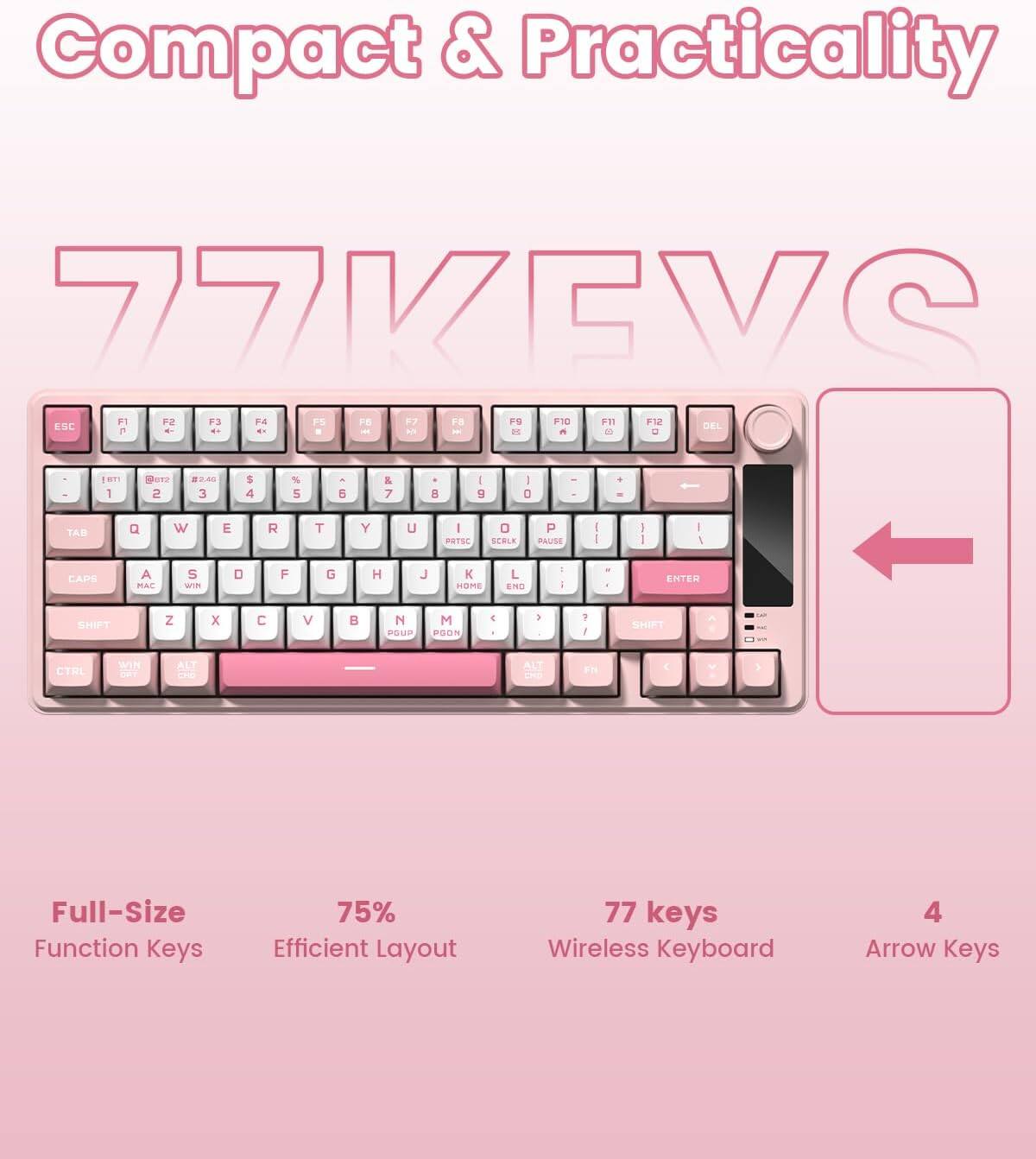 Compact & Practicality  
77VEVS  

- Full-Size Function Keys  
- 75% Efficient Layout  
- 77 keys Wireless Keyboard  
- 4 Arrow Keys  

ESC F1 F2 F3 F4 F5 F6 F7 F8 F9 F10 F11 F12 DEL  
TAB Q W E R T Y U I O P  
CAPS A S D F G H J K L  
SHIFT Z X C V B N M  
CTRL WIN ALT FN  
ENTER